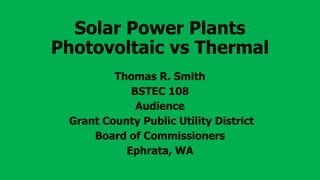Solar Power Plants
Photovoltaic vs Thermal
Thomas R. Smith
BSTEC 108
Audience
Grant County Public Utility District
Board of Commissioners
Ephrata, WA
 