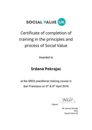 Certificate of completion of
training in the principles and
process of Social Value
Awarded to
Srdana Pokrajac
at the SROI practitioner training course in
San Francisco on 5th
& 6th
April 2016
Signed
Mr Jeremy Nicholls
CEO
Social Value UK
 