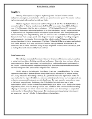 Retail Industry Analysis
Drug Stores
The drug store subgroup is comprised of pharmacy stores which sell over-the-counter
medications, prescriptions, cosmetic items, toiletries and general consumer goods. This industry excludes
big-box stores, mail-order retailers, hospitals and clinics.
The three big players in this industry are CVS, Walgreens & Rite-Aid. Of the $248 billion of
revenue brought in by the drug store industry in the U.S., CVS has a market share of 29%, Walgreens
owns 18% of the market while Rite Aid owns just over 1%.Wal-Mart and Costco (30% combined
ownership of drug market) also play pivotal roles in the drug store industry but they conduct themselves
as big-box stores who use pharmaceuticals as a business add-on and do not make the majority of their
revenue from drug sales. Independent drug stores and mail order sales account for the remaining 20% of
the market share. There is major growth in the drug store industry taking place. These drug store giants
are being aggressive in expanding their ownership of the industry, such as Walgreens, who has just
purchased a regional U.S. drug store company. Wal-Mart, CVS and Wal-Mart have just opened hundreds
retail clinics, which are set to assist with the rise of medical coverage under the Affordable Care Act.
These clinics will be able to conduct lab testing of drugs and provide advanced health care services, such
as tracking cholesterol, diabetes and hypertension levels.
Home Improvement
This industry is comprised of companies that aid in the process of home renovation, remodeling
or adding to one’s residence. Building materials and hardware are the popular items purchased at home
improvement stores. Home improvement can extend to lawns, gardens and structures such as gazeboes
and garages. Home improvement companies purchase goods from manufacturers and wholesalers and
sell these same goods to the general public and professional contractors.
The big players in this industry are Home Depot, Lowes and Lumber Liquidators. The top two
companies control most of the market share, mostly due to the high start-up costs to enter the industry
The Leading Indicator of Remodeling Activity (LIRA) predicts that the home improvement market will
see a double digit rise in growth in 2013. As consumers attain disposable income and housing markets are
on the rise, consumers will continue to invest in their homes. The main reason for such optimism is due
to low interest rates on homes. Studies show that 53% of adults have made some sort of home
improvement in the last calendar year and 56% of those adults spend at least $1000. Many house-turners
are purchasing homes and fixing them up to resell. Also, about 50% of the consumers in the remodeling
subgroup are planning to live in their current home for at least six years Remodeling is no longer about
resale value but for the comfort of the consumer. The only threats currently pertaining to this industry
are: homeowners who can’t afford to fix their residences, reluctant banks.
 