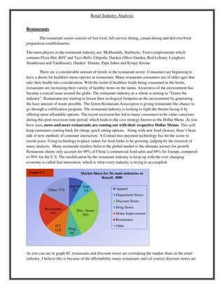 Retail Industry Analysis
Restaurants
The restaurant sector consists of fast food, full-service dining, casual dining and delivery/food
preparation establishments.
The main players in the restaurant industry are: McDonalds, Starbucks, Yum (conglomerate which
contains Pizza Hut, KFC and Taco Bell), Chipotle, Darden (Olive Garden, Red Lobster, Longhorn
Steakhouse and Yardhouse), Dunkin’ Donuts, Papa Johns and Krispy Kreme.
There are a considerable amount of trends in the restaurant sector. Consumers are beginning to
have a desire for healthier menu options at restaurants. Many restaurant consumers are of older ages that
take their health into consideration. With the trend of healthier foods being consumed in the home,
restaurants are increasing their variety of healthy items on the menu. Awareness of the environment has
become a crucial issue around the globe. The restaurant industry as a whole is aiming to “Green the
industry”. Restaurants are starting to lessen their ecological footprint on the environment by generating
the least amount of waste possible. The Green Restaurant Association is giving restaurants the chance to
go through a certification program. The restaurant industry is looking to fight the threats facing it by
offering more affordable options. The recent recession has led to many consumers to be value conscious
during this post-recession time period, which leads to the cost strategy known as the Dollar Menu. As you
have seen, more and more restaurants are coming out with their respective Dollar Menus. This will
keep customers coming back for cheap, quick eating options. Along with new food choices, there’s been
talk of new methods of customer interaction. A Contact-less payment technology has hit the scene in
recent years. Using technology to place orders for food looks to be growing, judging by the research of
many analysts. Many restaurant retailers believe the global market is the ultimate answer for growth.
Restaurant chains only account for 99% of China’s commercial food sales and 98% for Europe, compared
to 50% for the U.S. The modification by the restaurant industry to keep up with the ever changing
economy is called fast innovation, which is what every industry is trying to accomplish.
As you can see in graph #2, restaurants and discount stores are overtaking the market share in the retail
industry. I believe this is because of the affordability many restaurants and (of course) discount stores are
Apparel
8%
Dept
7%
Disc. Stores
28%
Drug
9%
H.I.
12%
Restaurants
19%
Other 17%
Market Share for Six main industries in
Russell 3000
Apparel
Department Stores
Discount Stores
Drug Stores
Home Improvement
Restaurants
Other
Graph # 2
 