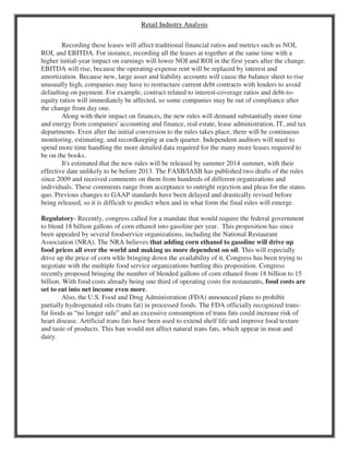 Retail Industry Analysis
Recording these leases will affect traditional financial ratios and metrics such as NOI,
ROI, and EBITDA. For instance, recording all the leases at together at the same time with a
higher initial-year impact on earnings will lower NOI and ROI in the first years after the change.
EBITDA will rise, because the operating-expense rent will be replaced by interest and
amortization. Because new, large asset and liability accounts will cause the balance sheet to rise
unusually high, companies may have to restructure current debt contracts with lenders to avoid
defaulting on payment. For example, contract related to interest-coverage ratios and debt-to-
equity ratios will immediately be affected, so some companies may be out of compliance after
the change from day one.
Along with their impact on finances, the new rules will demand substantially more time
and energy from companies' accounting and finance, real estate, lease administration, IT, and tax
departments. Even after the initial conversion to the rules takes place, there will be continuous
monitoring, estimating, and recordkeeping at each quarter. Independent auditors will need to
spend more time handling the more detailed data required for the many more leases required to
be on the books.
It's estimated that the new rules will be released by summer 2014 summer, with their
effective date unlikely to be before 2013. The FASB/IASB has published two drafts of the rules
since 2009 and received comments on them from hundreds of different organizations and
individuals. These comments range from acceptance to outright rejection and pleas for the status
quo. Previous changes to GAAP standards have been delayed and drastically revised before
being released, so it is difficult to predict when and in what form the final rules will emerge.
Regulatory- Recently, congress called for a mandate that would require the federal government
to blend 18 billion gallons of corn ethanol into gasoline per year. This proposition has since
been appealed by several foodservice organizations, including the National Restaurant
Association (NRA). The NRA believes that adding corn ethanol to gasoline will drive up
food prices all over the world and making us more dependent on oil. This will especially
drive up the price of corn whle bringing down the availability of it. Congress has been trying to
negotiate with the multiple food service organizations battling this proposition. Congress
recently proposed bringing the number of blended gallons of corn ethanol from 18 billion to 15
billion. With food costs already being one third of operating costs for restaurants, food costs are
set to eat into net income even more.
Also, the U.S. Food and Drug Administration (FDA) announced plans to prohibit
partially hydrogenated oils (trans fat) in processed foods. The FDA officially recognized trans-
fat foods as “no longer safe” and an excessive consumption of trans fats could increase risk of
heart disease. Artificial trans fats have been used to extend shelf life and improve food texture
and taste of products. This ban would not affect natural trans fats, which appear in meat and
dairy.
 