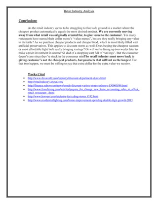 Retail Industry Analysis
Conclusion:
As the retail industry seems to be struggling to find safe ground in a market where the
cheapest product automatically equals the most desired product. We are currently moving
away from what retail was originally created for, to give value to the customer. Yes many
restaurants have named their dollar menu’s “value menus”, but are they really bringing any value
to the table? As we purchase cheaper products and cheaper food, which is most likely filled with
artificial preservatives. This applies to discount stores as well. Does buying the cheapest vacuum
or most affordable light bulb really bringing savings? Or will we be lining up two weeks later to
make a poor investment in another $1 dud of a shopping cart full of “savings”. But the consumer
doesn’t care since they’re stuck in the consumer minThe retail industry must move back to
giving customer’s not the cheapest products, but products that will last us the longest. For
that two happen, we must be willing to pay that extra dollar for the extra value we receive.
Works Cited
 http://www.ibisworld.com/industry/discount-department-stores.html
 http://retailindustry.about.com/
 http://finance.yahoo.com/news/trends-discount-variety-stores-industry-130000588.html
 http://www.franchising.com/articles/prepare_for_change_new_lease_accounting_rules_to_affect_
retail_restaurant_i.html
 http://www.hoovers.com/industry-facts.drug-stores.1532.html
 http://www.residentiallighting.com/home-improvement-spending-double-digit-growth-2013
 