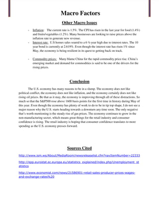 Macro Factors
Other Macro Issues
- Inflation: The current rate is 1.5%. The CPI has risen in the last year for food (1.4%)
and fruits/vegetables (1.2%). Many businesses are looking to raise prices above the
inflation rate to generate new revenue.
- Interest rate: U.S homes sales soared to a 6 ½ year high due to interest rates. The 10
year bond is currently at 2.619%. Even though the interest rate has risen 1% since
May, the economy is being resilient in its quest to getting back on track.
- Commodity prices: Many blame China for the rapid commodity price rise. China’s
emerging market and demand for commodities is said to be one of the drivers for the
rising prices.
Conclusion
The U.S. economy has many reasons to be in a slump. The economy does not like
political conflict, the economy does not like inflation, and the economy certainly does not like
rising oil prices. Be that as it may, the economy is improving through all of these distractions. So
much so that the S&P500 rose above 1600 basis points for the first time in history during May of
this year. Even though the economy has plenty of work to do to be in tip top shape, I do not see a
major reason why the U.S. starts heading towards a downturn any time soon. The only negative
that’s worth mentioning is the steady rise of gas prices. The economy continues to grow in the
non-manufacturing sector, which means great things for the retail industry and consumer
confidence is rising. The retail industry is hoping that consumer confidence translates to more
spending as the U.S. economy presses forward.
Sources Cited
http://www.ism.ws/About/MediaRoom/newsreleaselist.cfm?navItemNumber=22333
http://epp.eurostat.ec.europa.eu/statistics_explained/index.php/Unemployment_st
atistics
http://www.economist.com/news/21586901-retail-sales-producer-prices-wages-
and-exchange-rates%20
 