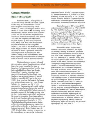 Paper# 3 Company and SWOT Analysis,
Company Overview
History of Starbucks
Starbucks (SBUX) broke ground in
1971 when history teacher Zev Seigel, English
teacher Jerry Baldwin and writer Gordon
Bowker opened up a coffee shop called
Starbucks Coffee, Tea and Spice in Pikes Place
Market in Seattle with $9,000 in funding. These
three business partners showed favor for exotic
coffees and teas and decided they had a niche
audience in Seattle that shared the same interest.
The name was originally set to be named
Pequod, inspired by the wailing ship in the
novel, Moby Dick. After some disagreement
Pequod, the name was later changed to
Starbucks, the name of the chief mate in the
novel. Seigel, Baldwin and Bowker thought that
the theme of the sea captured the aura of the
seafaring tradition of coffee traders. The
Starbuck’s logo, a two-tailed mermaid from
Greek mythology named Siren encircled by the
name of the store, adds to the nautical theme.
The three business partners followed
their operations after a Dutch immigrant, Alfred
Peet, who owned a small coffee shop in
Berkeley, Ca. Reputation of Peet’s coffee shop
had reached Baldwin, Siegel and Bowker
learned Peet’s roasting procedures and
developed blends and flavors of their own.
Starbucks was an instant success. A second
Starbucks opened in 1972 and by the early
1980’s there were four Starbucks in the Seattle
area with profits growing every year. Howard
Schultz, vice president and GM of U.S.
operation for Hammarplast, a Swedish kitchen
equipment manufacturer, became the head of
Starbucks marketing in 1983. Schultz vigorously
pursued a career with Starbucks, meeting with
the three business partners regularly and sharing
his vision for expanding the company all over
the U.S. and Canada to allow people across the
continent to experience Starbucks. In 1983,
Shultz had plans of implementing the Italian
coffee-shop culture of espressos, cappuccinos
and fresh-brewed coffee to Starbuck’s menu but
but was vehemently denied for two years. In
1985, Schultz left the company to venture out on
his own and start an espresso bar business in
downtown Seattle. Schultz’s espresso company,
II Giornale (pronounced ill jor-nahl-ee) Coffee
Company, became successful. In 1987, Schultz
bought the entire Starbucks Company from the
three owners, combined both of his companies
and changed the name to Starbucks Corporation.
Starbucks made its IPO in June of ’92
and expanded from 500 stores in 1992 to 10,000
by 1999. In 1996, Starbucks opened its first
ever store overseas, in Tokyo. Also, since
Starbucks’ IPO, they’ve expanded through the
selling of licensed stores with Marriott, Aramark
and have partnered with United Airlines to
provide coffee on all United Airline flights,
supplying coffee to over 500 planes and 20
million customers per year on these flights.
Starbucks is now a global roaster,
marketer, and retailer. Starbucks, the largest
coffee shop company in the world, purchases
and roasts their coffee beans then sells them in
well over 20,000 worldwide stores (approx..
9400 co. operated) in 62 countries. Along with
its various types of coffee, Starbucks is also a
retailer of teas, meals, desserts, and coffee mugs.
Though operating primarily through retail,
Starbucks also uses other channels, such as
grocery stores and food service companies,
education, healthcare, hotels, airlines, books,
music and film to expand their brand and
product. All these channels outside of retail are
collectively referred to as “specialty operations”.
The company addreses its business throughout
the globe in four parts: Americas; Europe,
Middle East and Africa (EMEA; China/Asia
Pacific (CAP); and Channel Development.
Starbucks attracts customer loyalty through
loyalty programs such as providing free Wi-Fi
and the Starbucks Card, a rewards points system
that benefits customers with free Starbucks
drinks and drink add-ins depending on the
volume that a customer purchases. Ever since
Schultz’s takeover as the CEO, Starbucks has
expanded exponentially, opening 150 stores
before going public and averaging two new store
openings per day since then ’87.
 