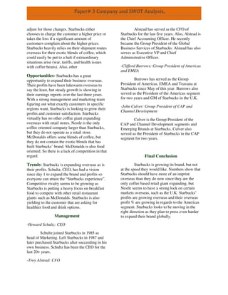 Paper# 3 Company and SWOT Analysis,
adjust for those changes. Starbucks either
chooses to charge the customer a higher price or
takes the loss if a significant amount of
customers complain about the higher prices.
Starbucks heavily relies on their shipment routes
overseas for their exotic blends of coffee, which
could easily be put to a halt if extraordinary
situations arise (war, tariffs, and health issues
with coffee beans). Also, other
Opportunities- Starbucks has a great
opportunity to expand their business overseas.
Their profits have been lukewarm overseas to
say the least, but steady growth is showing in
their earnings reports over the last three years.
With a strong management and marketing team
figuring out what exactly customers in specific
regions want, Starbucks is looking to grow their
profits and customer satisfaction. Starbucks
virtually has no other coffee giant expanding
overseas with retail stores. Nestle is the only
coffee oriented company larger than Starbucks,
but they do not operate as a retail store.
McDonalds offers some blends of coffee, but
they do not contain the exotic blends that has
built Starbucks’ brand. McDonalds is also food
oriented. So there is a lack of competition in that
regard.
Trends- Starbucks is expanding overseas as is
their profits. Schultz, CEO, has had a vision
since day 1 to expand the brand and profits so
everyone can attain the “Starbucks experience”.
Competitive rivalry seems to be growing as
Starbucks is putting a heavy focus on breakfast
food to compete with other retail restaurant
giants such as McDonalds. Starbucks is also
yielding to the customer that are asking for
healthier food and drink options.
Management
-Howard Schultz: CEO
Schultz joined Starbucks in 1985 as
head of Marketing. Left Starbucks in 1987 and
later purchased Starbucks after succeeding in his
own business. Schultz has been the CEO for the
last 20+ years.
-Troy Alstead: CFO
Alstead has served as the CFO of
Starbucks for the last five years. Also, Alstead is
the Chief Accounting Officer. He recently
became the Group President of the Global
Business Services of Starbucks. Alstead has also
serves as Executive VP and Chief
Administrative Officer.
-Clifford Burrows: Group President of Americas
and EMEA
Burrows has served as the Group
President of Americas, EMEA and Teavana at
Starbucks since May of this year. Burrows also
served as the President of the Americas segment
for two years and GM of Starbucks in the U.K.
-John Culver: Group President of CAP and
Channel Development
Culver is the Group President of the
CAP and Channel Development segments and
Emerging Brands at Starbucks. Culver also
served as the President of Starbucks in the CAP
segment for two years.
Final Conclusion
Starbucks is growing its brand, but not
at the speed they would like. Numbers show that
Starbucks should have more of an imprint
overseas than they do now since they are the
only coffee based retail giant expanding, but
Nestle seems to have a strong lock on certain
markets overseas, such as the U.K. Starbucks’
profits are growing overseas and their overseas
profit % are growing in regards to the Americas
segment. Starbucks looks to be moving in the
right direction as they plan to press even harder
to expand their brand globally.
 