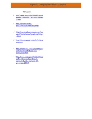 Paper# 3 Company and SWOT Analysis,
Bibliography
 http://www.mhhe.com/business/mana
gement/thompson/11e/case/starbucks-
2.html
 http://gourmet-coffee-
zone.com/starbucks-history.html
 http://investing.businessweek.com/res
earch/stocks/people/people.asp?ticker
=SBUX
 http://finance.yahoo.com/q/in?s=SBUX
+Industry
 http://money.cnn.com/2012/12/05/ne
ws/companies/starbucks-new-
stores/index.html
 http://www.nasdaq.com/article/chinas-
coffee-hit-starbucks-and-nestle-
dominate-but-the-market-is-still-
growing-cm259370
 