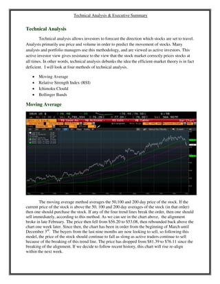Technical Analysis & Executive Summary
Technical Analysis
Technical analysis allows investors to forecast the direction which stocks are set to travel.
Analysts primarily use price and volume in order to predict the movement of stocks. Many
analysts and portfolio managers use this methodology, and are viewed as active investors. This
active investor view gives resistance to the view that the stock market correctly prices stocks at
all times. In other words, technical analysis debunks the idea the efficient-market theory is in fact
deficient. I will look at four methods of technical analysis.
 Moving Average
 Relative Strength Index (RSI)
 Ichimoku Clould
 Bollinger Bands
Moving Average
The moving average method averages the 50,100 and 200 day price of the stock. If the
current price of the stock is above the 50, 100 and 200 day averages of the stock (in that order)
then one should purchase the stock. If any of the four trend lines break the order, then one should
sell immediately, according to this method. As we can see in the chart above, the alignment
broke in late February. The price then fell from $56.20 to $53.08, then rebounded back above the
chart one week later. Since then, the chart has been in order from the beginning of March until
December 3rd
. The buyers from the last nine months are now looking to sell, so following this
model, the price of the stock should continue to fall as slong as active traders continue to sell
because of the breaking of this trend line. The price has dropped from $81.39 to $76.11 since the
breaking of the alignment. If we decide to follow recent history, this chart will rise re-align
within the next week.
 