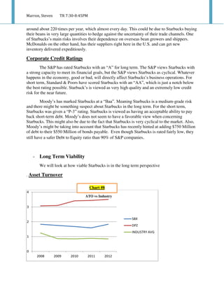 Marron, Steven TR 7:30-8:45PM
around about 220 times per year, which almost every day. This could be due to Starbucks buying
their beans in very large quantities to hedge against the uncertainty of their trade channels. One
of Starbucks’s main risks involves their dependence on overseas bean growers and shippers.
McDonalds on the other hand, has their suppliers right here in the U.S. and can get new
inventory delivered expeditiously.
Corporate Credit Ratings
The S&P has rated Starbucks with an “A” for long term. The S&P views Starbucks with
a strong capacity to meet its financial goals, but the S&P views Starbucks as cyclical. Whatever
happens in the economy, good or bad, will directly affect Starbucks’s business operations. For
short term, Standard & Poors have scored Starbucks with an “AA”, which is just a notch below
the best rating possible. Starbuck’s is viewed as very high quality and an extremely low credit
risk for the near future.
Moody’s has marked Starbucks at a “Baa”. Meaning Starbucks is a medium-grade risk
and there might be something suspect about Starbucks in the long term. For the short term,
Starbucks was given a “P-3” rating. Starbucks is viewed as having an acceptable ability to pay
back short-term debt. Moody’s does not seem to have a favorable view when concerning
Starbucks. This might also be due to the fact that Starbucks is very cyclical to the market. Also,
Moody’s might be taking into account that Starbucks has recently hinted at adding $750 Million
of debt to their $550 Million of bonds payable. Even though Starbucks is rated fairly low, they
still have a safer Debt to Equity ratio than 90% of S&P companies.
- Long Term Viability
We will look at how viable Starbucks is in the long term perspective
. Asset Turnover
0
1
2
3
4
2008 2009 2010 2011 2012
SBX
DPZ
INDUSTRY AVG
ATO vs Industry
Chart #8
 