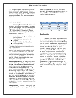 Discount Rate Determination
S&P. My prediction was very close, as I did indeed
predict the beta to be very close to one, plus with
Starbucks aligning itself in the gourmet coffee crowd,
this extravegant good might be one of the first items
consumers cut back on when the economy takes a
downturn.
Market Risk Premium
Let me say this once more, the market risk
premium is one of the most important #’s in finance,
if not the most important figure. Aswath Damodaran,
Department Head of Finance at the prestigous New
York University (NYU), who predicted Apple’s
prominent rise and Facebook’s rapid fall, believes
that a rise in mrp is cause by:
 Risk aversion: The mrp should increase as
the risk increases
 Uncertainty about economic growth
 Inflation
 Lack of reliability of info from firms
 Fear of catastrophe
The market risk premium can be meaured in three
ways, says Damodaran.
Surveys- One may ask professors and analysts on
what percentage of profits they think stocks will
bring in and use those hunches to figure out a risk
free rate and market risk premium. Most portfolio
managers hope to make 4.08% more than the risk
free rate. Although, this touches more on wishful
thinking than actual expectations.
Historical Premium- Using this method, one would
co pare hat they ould’ e ear ed i esti g o er
i stocks to ha tthey ould’ e ade i esti g i
risk-free investments. From 1928-2011, stocks
earned an annual compounded return of 9.23%
while T-bills earned just 5.13%. Using this method,
the mrp would be 4.1%. I do not agree with this
method, as I feel that I would be using numbers from
50 years ago as a crutch rather than insight. There
were many groundbreaking things that occurred in
those times. Expansion of electricity, air condition &
airplanes. Do we have anything of that nature that
will be released to the public soon? Also, there were
world wars. Are there any possible political conflicts
on the horizon?
Implied Premium- In this theory, you estimate what
you believe you will earn and compare that to what
T-bills are expected to pay out. I will be using this
approach. With my expected market return being 8%
and my risk free rate being 4%, that makes my
market risk premium also 4%.
Scenarios Best Base Worst
Rf 4% 4% 4%
MRP 0.04 0.04 4%
B 0.8 1.12 1.44
Ke 7.20% 8.48% 9.76%
Final Conclusion
The reason why I picked these growth rates is
because I believe that Starbucks has been moving
very volatile lately, though on the upswing. Applying
the CAPM model, I see Starbuck’s needing to yield a
8.48% return in its current going rate. It is going to be
tough to predict how the market will react to
Starbucks’s plans to opening up 5,000 stores in the
next three years with the CEO possibly taking out a
$1 Billion loan in order to pay for the expansion.
Moody’s has put Starbucks in a bad light with their
lukewarm Baa2 (long term) & P3 (short term) credit
rating of the coffee giant. . Investors will be acting
risk averse if they plan on investing on this company
going forward. On the plus side, Starbucks has
outperformed GDP with earnings and is one of the
leaders in operating leverage vs. its peers, low debt to
equity ratio and massive plans for expansion on the
rise.
 