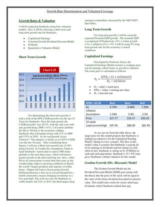 Growth Rate Determination and Valuation Coverage
Growth Rates & Valuation
I will be analyzing Starbucks using four valuation
models. Also, I will be choosing a short-term and
long-term growth rate for Starbucks.
 Capitalized Earnings
 Constant Growth Dividend Discount Model
 H Model
 Quantitative Valuation Model
Short Term Growth
For determining the short term growth, I
took a look at the EPS CAGR growth over the last 10
Years for Starbucks. Over this time period, the
CAGR growth% was 20.5%, with the only year with
anti-growth being 2008 (-51%). I of course attribute
the fall in ’08 due to the economic collapse.
Starbucks then rebounded strong with 21% in 2009
and 132% in 2010. As for real growth (Asset
Turnover * Net margin), it checks in at 4.03% CAGR
over the last 10 years. After considering these
figures, I will use a Short term growth rate of 10%
going forward. As I made this assumption, I kept in
mind Starbucks’ master plan to open 5,000 stores
globally in the next three years, which will lead to
greater growth in the short and long run. Also, coffee
fell to its lowest point in more than four years as dry
weather helps improve growing conditions in Brazil,
the world’s largest producer and exporter of coffee
beans. Output will look to boost going forward.
Global production is also set to exceed demand for a
fourth consecutive season, bringing inventories to a
five year high. This will cut costs for Starbucks as
coffee futures fell 22% in 2013, the third largest drop
amongst commodities measured by the S&P GSCI
Spot Index.
Long Term Growth
For long term growth, I will be using the
expected Nominal GDP growth. The nominal GDP
is comprised of Productivity (2%) + Labor growth
(1%) + inflation (2%) = 5%. I will be using 5% long
term growth rate for the economy’s current
conditions.
Capitalized Earnings
Developed by Professor Sweet, the
Capitalized Earnings Model assumes a company pays
out all earnings, which limits its growth to inflation.
The stock price is calculated as follows:
�0 =
��0 ∗ 1 + � ����
�� − � ����
 P0 = today’s stock price
 EPS0 = today’s earnings per share
 Ke = discount rate
EPS0 = $2.26 Bear Base Bull
Ke 9.76% 8.48% 7.20%
Inflation
Assumption 1.50% 2.0% 2.5%
Price $27.77 $35.57 $49.29
52 week
Low/current/High $47.95 $80.99 $81.99
As we can see from the table above, the
target price for this model projects that Starbucks is
trading too expensive for the Capitalized Earning
Model’s liking in every scenario. The flaw in this
model is that it assumes that Starbucks is paying all
of its earnings in dividends and not sitting on cash,
when in fact, Starbucks is sitting on $1.18 Billion in
cash and cash equivalents. Starbucks’s 35:1 P/E ratio
gives Starbucks a brutal valuation for this model.
Gordon Growth (Div. Discount) Model
The Gordon Growth Model aka the
Dividend Discount Model (DDM) goes along with
the theory that the price of the stock will be equal to
the value of the future dividend discounted to present
value. This model only works for stocks which pay
dividends, which Starbucks indeed does pay
$0.0
$0.5
$1.0
$1.5
$2.0
$2.5
2003
2004
2005
2006
2007
2008
2009
2010
2011
2012
2013
Last 10 years EPS for SBUX: EPS has
grown at an avg of 20.5% over 10 years.
Chart # 25
 