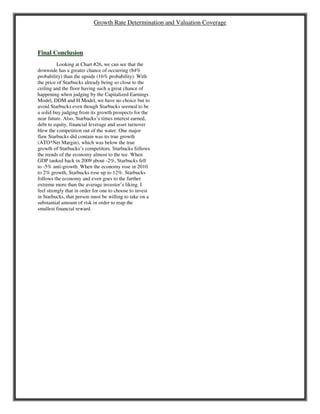 Growth Rate Determination and Valuation Coverage
Final Conclusion
Looking at Chart #26, we can see that the
downside has a greater chance of occurring (84%
probability) than the upside (16% probability). With
the price of Starbucks already being so close to the
ceiling and the floor having such a great chance of
happening when judging by the Capitalized Earnings
Model, DDM and H Model, we have no choice but to
avoid Starbucks even though Starbucks seemed to be
a solid buy judging from its growth prospects for the
near future. Also, Starbucks’s times interest earned,
debt to equity, financial leverage and asset turnover
blew the competition out of the water. One major
flaw Starbucks did contain was its true growth
(ATO*Net Margin), which was below the true
growth of Starbucks’s competitors. Starbucks follows
the trends of the economy almost to the tee. When
GDP tanked back in 2009 about -2%, Starbucks fell
to -5% anti-growth. When the economy rose in 2010
to 2% growth, Starbucks rose up to 12%. Starbucks
follows the economy and even goes to the further
extreme more than the average investor’s liking. I
feel strongly that in order for one to choose to invest
in Starbucks, that person must be willing to take on a
substantial amount of risk in order to reap the
smallest financial reward.
 