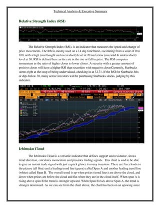 Technical Analysis & Executive Summary
Relative Strength Index (RSI)
The Relative Strength Index (RSI), is an indicator that measures the speed and change of
price movements. The RSI is mostly used on a 14 day timeframe, oscillating from a scale of 0 to
100, with a high (overbought and overvalued) level at 70 and a low (oversold & undervalued)
level at 30. RSI is defined here as the rate in the rise or fall in price. The RSI computes
momentum as the ratio of higher closes to lower closes. A security with a greater amount of
positive closes will have a higher RSI than securities with negative closesCurrently, Starbucks
seems right at the cusp of being undervalued, checking in at 32.71. If the RSI for Starbucks hits
or dips below 30, many active investors will be purchasing Starbucks stocks, judging by this
indicator.
Ichimoku Cloud
The Ichimoku Cloud is a versatile indicator that defines support and resistance, shows
trend direction, calculates momentum and provides trading signals. This chart is said to be able
to give an instant trade signal with just a quick glance to many investors. There are five clouds in
the picture (all blue) and a leading trend line (green) called Span A and another leading trend line
(white) called Span B. The overall trend is up when prices (trend lines) are above the cloud, and
down when prices are below the cloud and flat when they are in the cloud itself. When span A is
rising above span B the trend is stronger upward. When Span B rises above Span A, the trend is
stronger downward. As we can see from the chart above, the chart has been on an upswing since
 