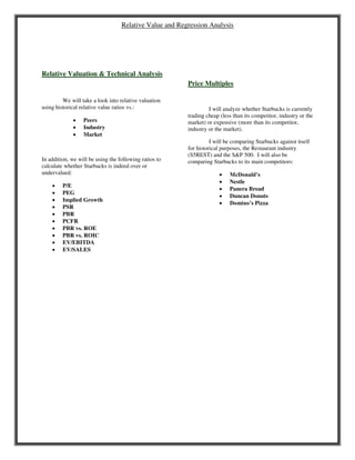 Relative Value and Regression Analysis
Relative Valuation & Technical Analysis
We will take a look into relative valuation
using historical relative value ratios vs.:
 Peers
 Industry
 Market
In addition, we will be using the following ratios to
calculate whether Starbucks is indeed over or
undervalued:
 P/E
 PEG
 Implied Growth
 PSR
 PBR
 PCFR
 PBR vs. ROE
 PBR vs. ROIC
 EV/EBITDA
 EV/SALES
Price Multiples
I will analyze whether Starbucks is currently
trading cheap (less than its competitor, industry or the
market) or expensive (more than its competitor,
industry or the market).
I will be comparing Starbucks against itself
for historical purposes, the Restaurant industry
(S5REST) and the S&P 500. I will also be
comparing Starbucks to its main competitors:
 McDonald’s
 Nestle
 Panera Bread
 Duncan Donuts
 Domino’s Pizza
 