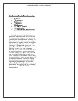 Relative Value and Regression Analysis
Conclusion on Relative Valuation Analysis
 PE: Cheap
 PEG: Expensive
 PS: Expensive
 PB: Expensive
 PCF: Expensive
 PBR vs ROE: Expensive
 PBR vs ROIC: Fair
 EV/EBITDA & EV/SALES: Expensive
Starbucks seems to be ridiculously expensive
when taking all these valuations into consideration.
Yes, Starbucks is in line, and in some occurrences,
cheaper than the restaurant industry as a whole. But
that doesn’t say much for the restaurant industry.
Panera is the clear runaway winner in the restaurant
industry, beating out Starbucks and the rest of the
competition. For Starbucks to achieve what a new
player, Panera Bread, has already achieved,
Starbucks will need to cut costs dramatically.
Although, there does not seem like a feasible way to
do this, with thousands of new stores expected to
open, new staff that will be hired, costs associated
with expanding internationally, Starbucks’ future
seems as if it will only become less leveraged. Many
financial pundits have valued Starbucks’ true growth
at approximately $46-$48, expecting an extreme
drop. From the data gathered here, they look to be
correct, but it’s improbable that the market will
adhere to Starbucks’ true value anytime soon. Many
investors have been enchanted by the potential for
even more growth with Starbucks’ before mentioned
growth prospects.
 