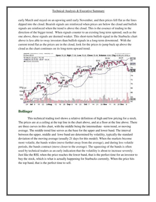 Technical Analysis & Executive Summary
early March and stayed on an upswing until early November, and then prices fell flat as the lines
dipped into the cloud. Bearish signals are reinforced when prices are below the cloud and bullish
signals are reinforced when the trend is above the cloud. This is the essence of trading in the
direction of the bigger trend. When signals counter to an existing long term uptrend, such as the
one above, these signals are deemed weaker. This short-term bullish signal in the Starbucks chart
above is less able to sway investors than bullish signals in a long-term downtrend. With the
current trend flat as the prices are in the cloud, look for the prices to jump back up above the
cloud as the chart continues on its long-term upward trend.
Bollinger
This technical trading tool shows a relative definition of high and low pricing for a stock.
The prices are at a ceiling at the top line in the chart above, and at a floor at the line above. There
are three curves in this chart, with the middle being the intermediate –term trend, or moving
average. The middle trend line serves as the base for the upper and lower band. The interval
between the upper, middle and lowe band are determined by volatility, typically the standard
deviation of the moving average (usually 21 days for this model). When the markets become
more volatile, the bands widen (move further away from the average), and during less volatile
periods, the bands contract (move closer to the average). The squeezing of the bands is often
used by technical traders as an early indication that the volatility is about to increase severely.
Just like the RSI, when the price reaches the lower band, that is the perfect time for an investor to
buy the stock, which is what is actually happening for Starbucks currently. When the price hits
the top band, that is the perfect time to sell.
 