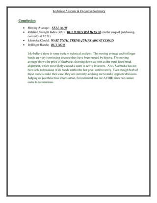 Technical Analysis & Executive Summary
Conclusion
 Moving Average : SELL NOW
 Relative Strength Index (RSI): BUY WHEN RSI HITS 30 (on the cusp of purchasing,
currently at 32.71)
 Ichimoku Clould: WAIT UNTIL TREND JUMPS ABOVE CLOUD
 Bollinger Bands: BUY NOW
I do believe there is some truth to technical analysis. The moving average and bollinger
bands are very convincing because they have been proved by history. The moving
average shows the price of Starbucks shooting down as soon as the trend lines break
alignment, which most likely caused a scare in active investors. Also, Starbucks has not
been able to breakout of its bands within the last year, until recently. Even though both of
these models make their case, they are currently advising me to make opposite decisions.
Judging on just these four charts alone, I recommend that we AVOID since we cannot
come to a consensus.
 
