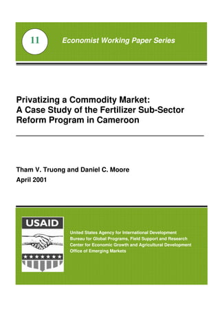 Privatizing a Commodity Market:
A Case Study of the Fertilizer Sub-Sector
Reform Program in Cameroon
_______________________________________________
Tham V. Truong and Daniel C. Moore
April 2001
Economist Working Paper Series11
United States Agency for International Development
Bureau for Global Programs, Field Support and Research
Center for Economic Growth and Agricultural Development
Office of Emerging Markets
 