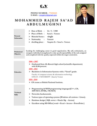 M O H A M M E D R A J E H S A ’ A D
A B D U L M U G H N I
Personal
Information
 Date of Birth : 16 / 5 / 1989
 Place of Birth : Sana’a - Yemen
 Material Status : single
 Nationality : Yemeni
 dwelling place : Suqatra St – Sana’a - Yemen
Professional
Objective
Looking for challenging career in good organization. My self, enthusiastic, an
energetic individual strengthened to take up all responsibility of the task assigned
and completed with the quality expected within the target constraints.
Education
2006 – 2007
 Graduated from AL-Kuwait high school (scientific department)
with 83.86 percent.
2009 - 2012
 Bachelors in Information Systems with a "Good" grade:
Faculty of computer science & information technology
SANA'A UNIVERSITY (Sana'a) Yemen
2010 - 2010
 C# course at British National Institute.
Technical
Skills
 Programming & WEB programming languages[C++, C#,
ASP.NET, HTML, VB.NET]
 Networks fundamentals.
 Various types of operating systems [Windows all versions – Linux].
 Database design [ SQL server – Oracle 10g - Access]
 Excellent using MS Office[ word – Excel – Access – PowerPoint ]
C.V
PHONE NUMBER : 774316123
E-MAIL : mrajah12@gmail.com
 