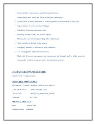  Responsible for routine monitoring of the load distribution
 Approving the work permit and follow up the feeder maintenance.
 Routine check up for the parameters of all the equipments in the substation on daily basis.
 Report analysis of control system, switch gear
 Scheduling the routine maintenance plan.
 Preparing the daily, weekly and monthly reports.
 Planning the load scheduling according to the load demand
 Night patrolling in the yard for the hazards
 Emergency shutdown of the feeder at faulty conditions.
 Test charging of the feeder after maintenance.
 Deal with all power interruptions and emergencies and dispatch staff to effect corrective
measures for Isolation, emergency repairs and restoration purposes
LANGUAGES KNOWN SPEAK/WRITE:
English, Hindi, Malayalam, Tamil
COMPUTER PROFICIENCY
OPERATING SYSTEM : Windows 10/XP/Vista/ windows 7
CAD PACKAGES : Auto CAD 2004, 2007
MS OFFICE : Word, Excel, PowerPoint, outlook
Database : MS Office
PERSONAL DETAILS:
Name : Vineeth babu
Passport Number : J7409664
 