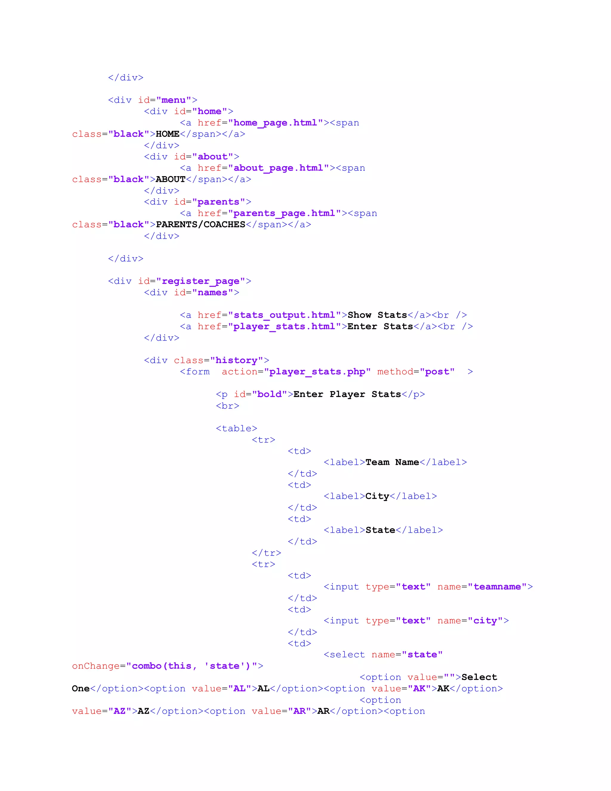 </div>
<div id="menu">
<div id="home">
<a href="home_page.html"><span
class="black">HOME</span></a>
</div>
<div id="about">
<a href="about_page.html"><span
class="black">ABOUT</span></a>
</div>
<div id="parents">
<a href="parents_page.html"><span
class="black">PARENTS/COACHES</span></a>
</div>
</div>
<div id="register_page">
<div id="names">
<a href="stats_output.html">Show Stats</a><br />
<a href="player_stats.html">Enter Stats</a><br />
</div>
<div class="history">
<form action="player_stats.php" method="post" >
<p id="bold">Enter Player Stats</p>
<br>
<table>
<tr>
<td>
<label>Team Name</label>
</td>
<td>
<label>City</label>
</td>
<td>
<label>State</label>
</td>
</tr>
<tr>
<td>
<input type="text" name="teamname">
</td>
<td>
<input type="text" name="city">
</td>
<td>
<select name="state"
onChange="combo(this, 'state')">
<option value="">Select
One</option><option value="AL">AL</option><option value="AK">AK</option>
<option
value="AZ">AZ</option><option value="AR">AR</option><option
 