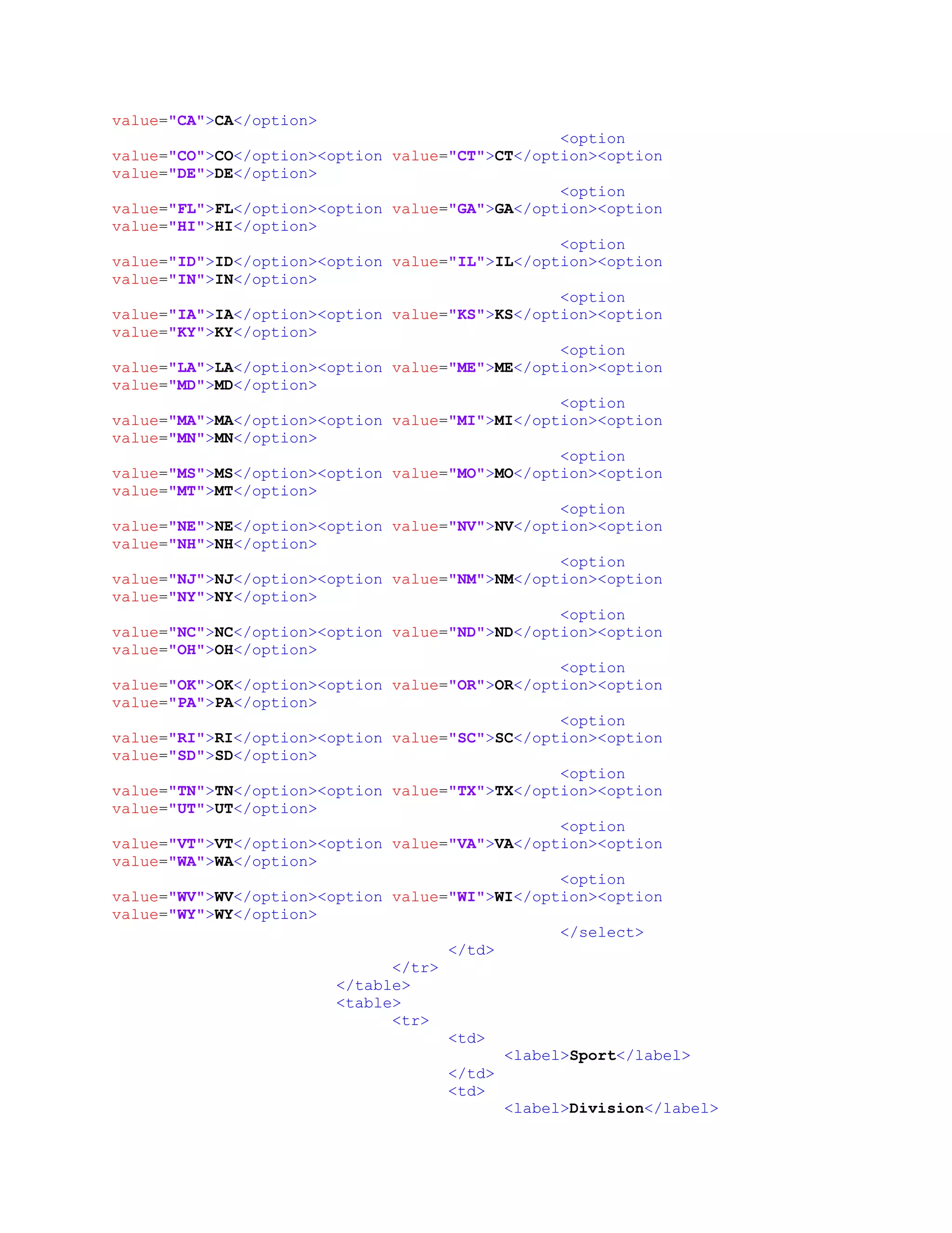 value="CA">CA</option>
<option
value="CO">CO</option><option value="CT">CT</option><option
value="DE">DE</option>
<option
value="FL">FL</option><option value="GA">GA</option><option
value="HI">HI</option>
<option
value="ID">ID</option><option value="IL">IL</option><option
value="IN">IN</option>
<option
value="IA">IA</option><option value="KS">KS</option><option
value="KY">KY</option>
<option
value="LA">LA</option><option value="ME">ME</option><option
value="MD">MD</option>
<option
value="MA">MA</option><option value="MI">MI</option><option
value="MN">MN</option>
<option
value="MS">MS</option><option value="MO">MO</option><option
value="MT">MT</option>
<option
value="NE">NE</option><option value="NV">NV</option><option
value="NH">NH</option>
<option
value="NJ">NJ</option><option value="NM">NM</option><option
value="NY">NY</option>
<option
value="NC">NC</option><option value="ND">ND</option><option
value="OH">OH</option>
<option
value="OK">OK</option><option value="OR">OR</option><option
value="PA">PA</option>
<option
value="RI">RI</option><option value="SC">SC</option><option
value="SD">SD</option>
<option
value="TN">TN</option><option value="TX">TX</option><option
value="UT">UT</option>
<option
value="VT">VT</option><option value="VA">VA</option><option
value="WA">WA</option>
<option
value="WV">WV</option><option value="WI">WI</option><option
value="WY">WY</option>
</select>
</td>
</tr>
</table>
<table>
<tr>
<td>
<label>Sport</label>
</td>
<td>
<label>Division</label>
 