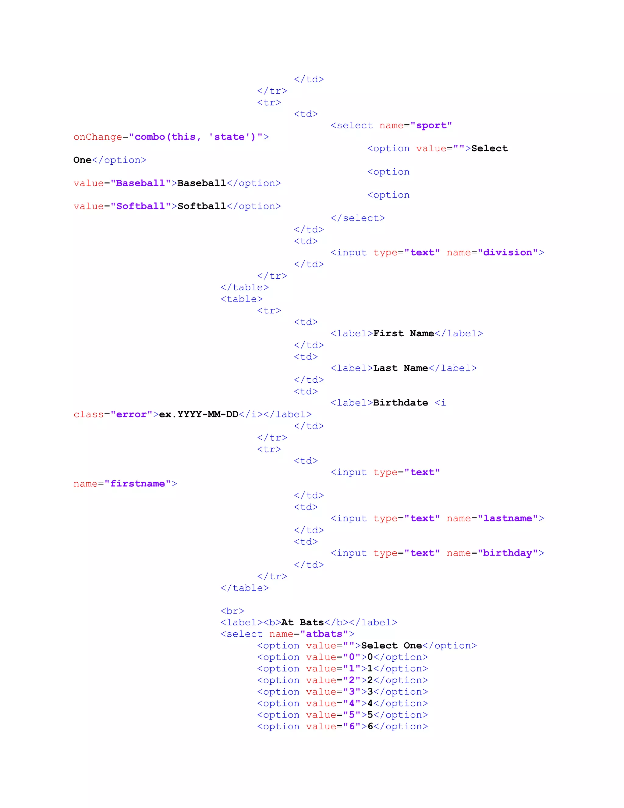 </td>
</tr>
<tr>
<td>
<select name="sport"
onChange="combo(this, 'state')">
<option value="">Select
One</option>
<option
value="Baseball">Baseball</option>
<option
value="Softball">Softball</option>
</select>
</td>
<td>
<input type="text" name="division">
</td>
</tr>
</table>
<table>
<tr>
<td>
<label>First Name</label>
</td>
<td>
<label>Last Name</label>
</td>
<td>
<label>Birthdate <i
class="error">ex.YYYY-MM-DD</i></label>
</td>
</tr>
<tr>
<td>
<input type="text"
name="firstname">
</td>
<td>
<input type="text" name="lastname">
</td>
<td>
<input type="text" name="birthday">
</td>
</tr>
</table>
<br>
<label><b>At Bats</b></label>
<select name="atbats">
<option value="">Select One</option>
<option value="0">0</option>
<option value="1">1</option>
<option value="2">2</option>
<option value="3">3</option>
<option value="4">4</option>
<option value="5">5</option>
<option value="6">6</option>
 