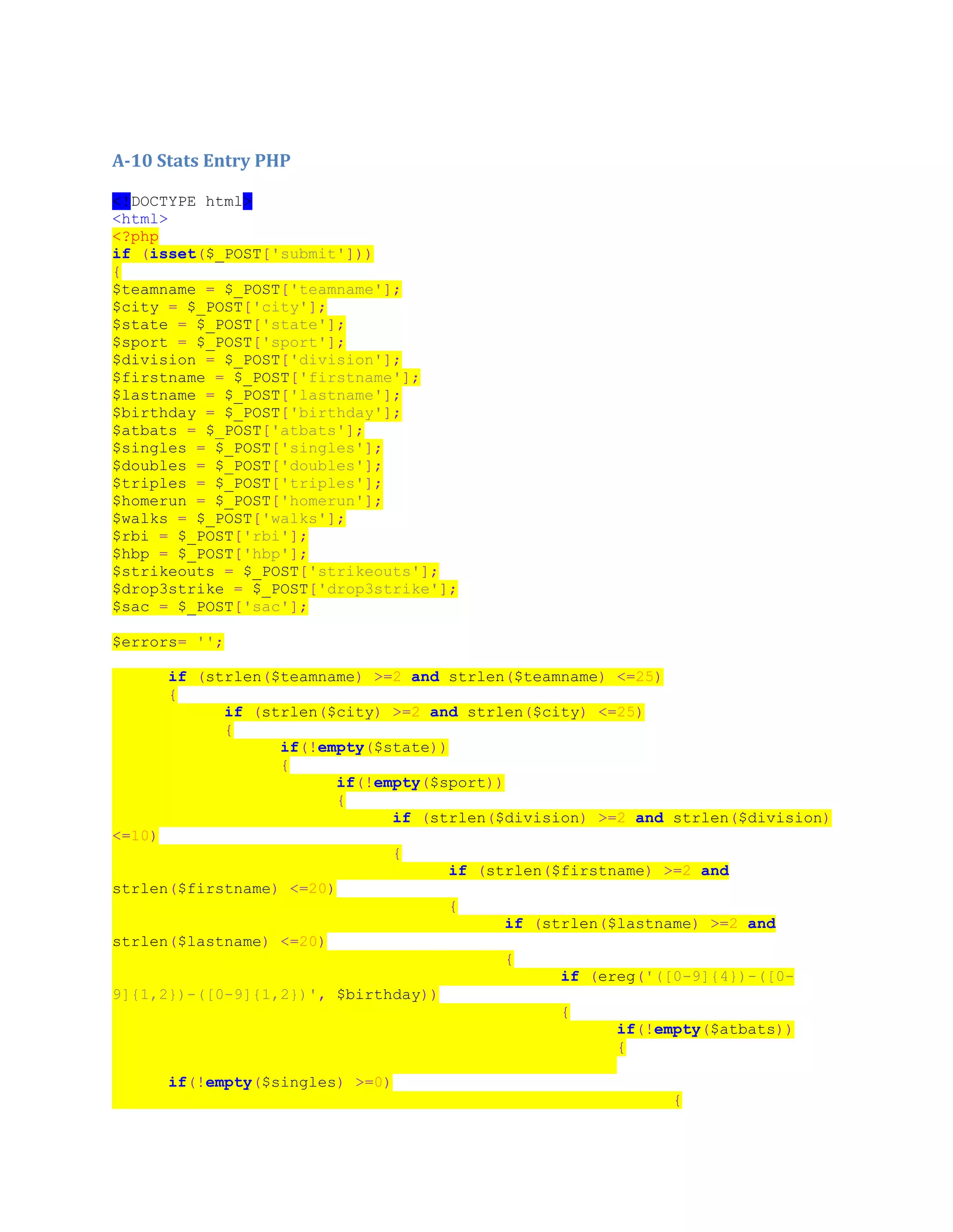 A-10 Stats Entry PHP
<!DOCTYPE html>
<html>
<?php
if (isset($_POST['submit']))
{
$teamname = $_POST['teamname'];
$city = $_POST['city'];
$state = $_POST['state'];
$sport = $_POST['sport'];
$division = $_POST['division'];
$firstname = $_POST['firstname'];
$lastname = $_POST['lastname'];
$birthday = $_POST['birthday'];
$atbats = $_POST['atbats'];
$singles = $_POST['singles'];
$doubles = $_POST['doubles'];
$triples = $_POST['triples'];
$homerun = $_POST['homerun'];
$walks = $_POST['walks'];
$rbi = $_POST['rbi'];
$hbp = $_POST['hbp'];
$strikeouts = $_POST['strikeouts'];
$drop3strike = $_POST['drop3strike'];
$sac = $_POST['sac'];
$errors= '';
if (strlen($teamname) >=2 and strlen($teamname) <=25)
{
if (strlen($city) >=2 and strlen($city) <=25)
{
if(!empty($state))
{
if(!empty($sport))
{
if (strlen($division) >=2 and strlen($division)
<=10)
{
if (strlen($firstname) >=2 and
strlen($firstname) <=20)
{
if (strlen($lastname) >=2 and
strlen($lastname) <=20)
{
if (ereg('([0-9]{4})-([0-
9]{1,2})-([0-9]{1,2})', $birthday))
{
if(!empty($atbats))
{
if(!empty($singles) >=0)
{
 