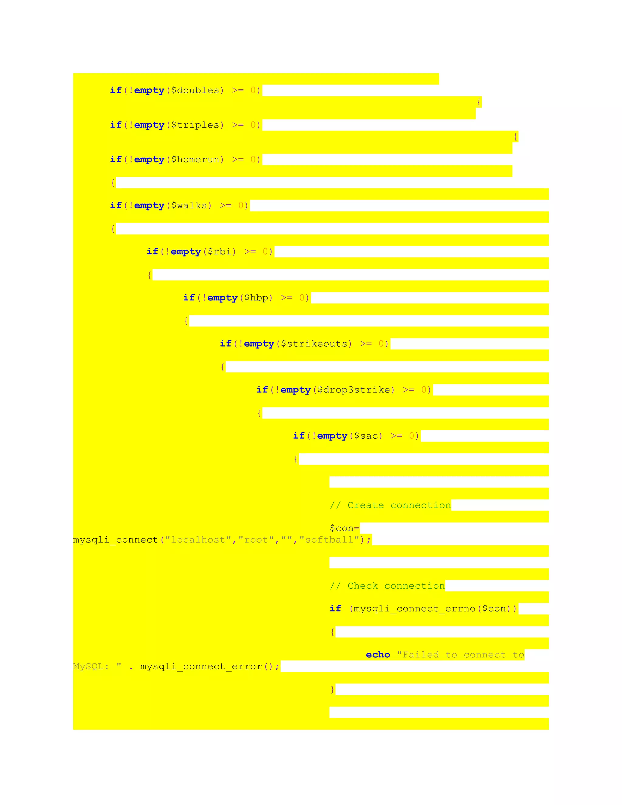 if(!empty($doubles) >= 0)
{
if(!empty($triples) >= 0)
{
if(!empty($homerun) >= 0)
{
if(!empty($walks) >= 0)
{
if(!empty($rbi) >= 0)
{
if(!empty($hbp) >= 0)
{
if(!empty($strikeouts) >= 0)
{
if(!empty($drop3strike) >= 0)
{
if(!empty($sac) >= 0)
{
// Create connection
$con=
mysqli_connect("localhost","root","","softball");
// Check connection
if (mysqli_connect_errno($con))
{
echo "Failed to connect to
MySQL: " . mysqli_connect_error();
}
 