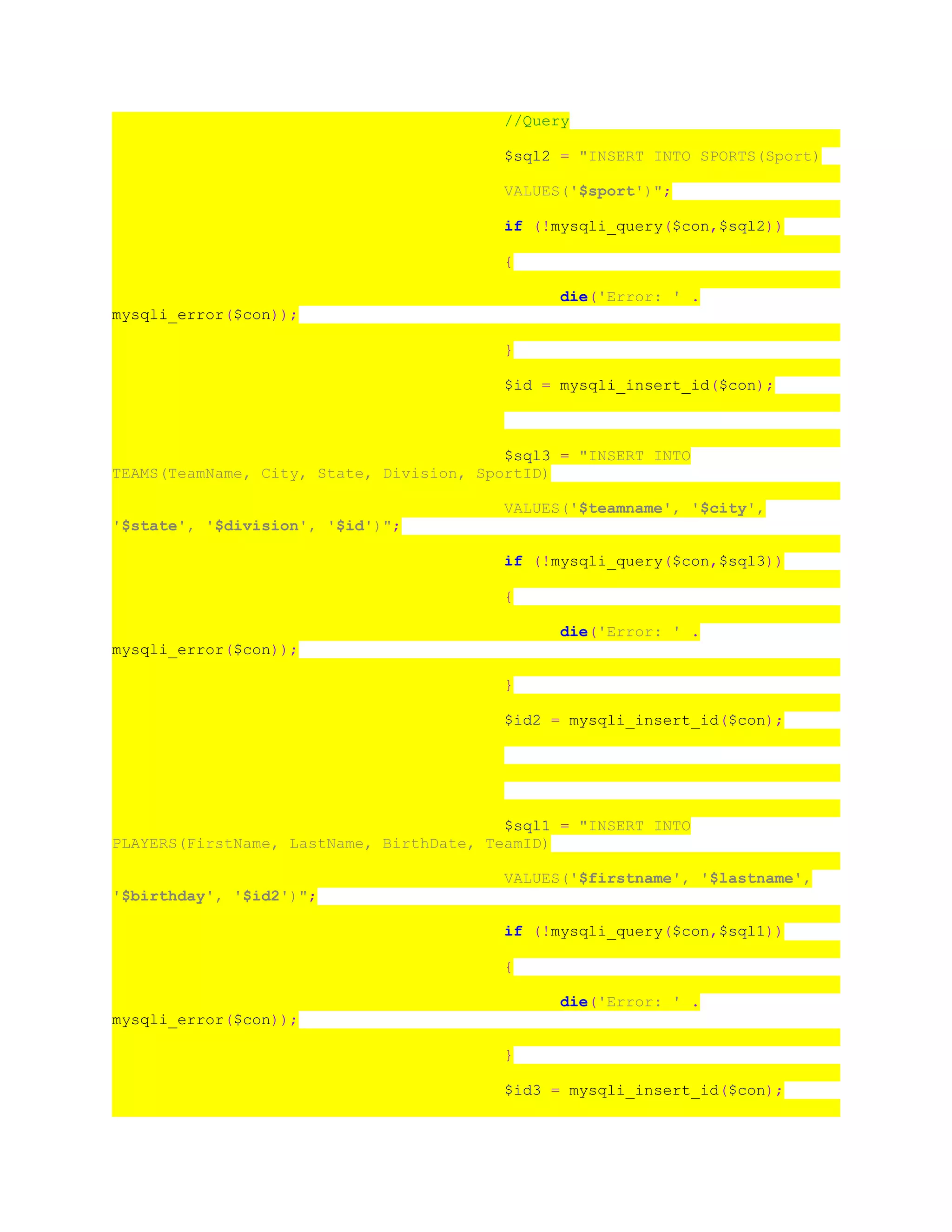 //Query
$sql2 = "INSERT INTO SPORTS(Sport)
VALUES('$sport')";
if (!mysqli_query($con,$sql2))
{
die('Error: ' .
mysqli_error($con));
}
$id = mysqli_insert_id($con);
$sql3 = "INSERT INTO
TEAMS(TeamName, City, State, Division, SportID)
VALUES('$teamname', '$city',
'$state', '$division', '$id')";
if (!mysqli_query($con,$sql3))
{
die('Error: ' .
mysqli_error($con));
}
$id2 = mysqli_insert_id($con);
$sql1 = "INSERT INTO
PLAYERS(FirstName, LastName, BirthDate, TeamID)
VALUES('$firstname', '$lastname',
'$birthday', '$id2')";
if (!mysqli_query($con,$sql1))
{
die('Error: ' .
mysqli_error($con));
}
$id3 = mysqli_insert_id($con);
 