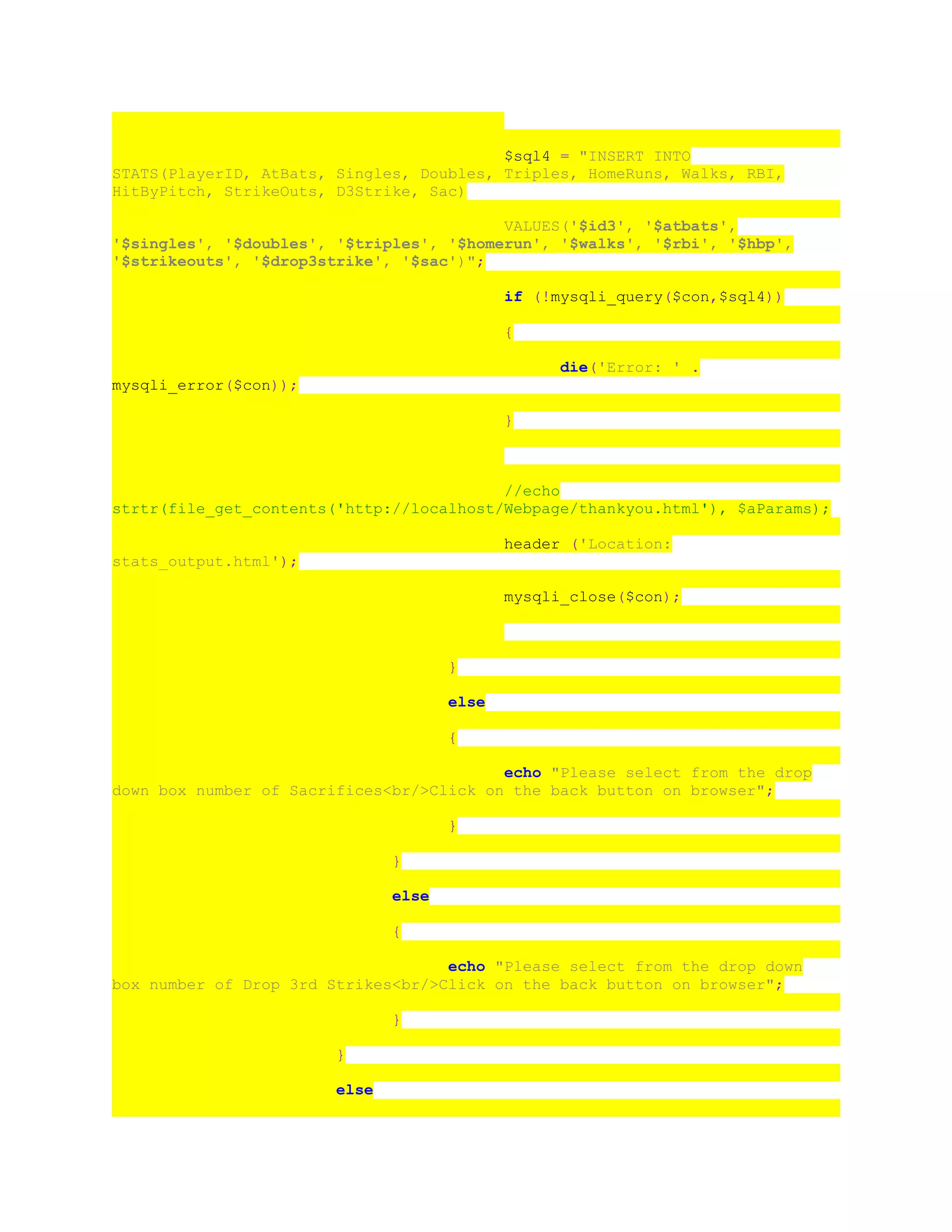 $sql4 = "INSERT INTO
STATS(PlayerID, AtBats, Singles, Doubles, Triples, HomeRuns, Walks, RBI,
HitByPitch, StrikeOuts, D3Strike, Sac)
VALUES('$id3', '$atbats',
'$singles', '$doubles', '$triples', '$homerun', '$walks', '$rbi', '$hbp',
'$strikeouts', '$drop3strike', '$sac')";
if (!mysqli_query($con,$sql4))
{
die('Error: ' .
mysqli_error($con));
}
//echo
strtr(file_get_contents('http://localhost/Webpage/thankyou.html'), $aParams);
header ('Location:
stats_output.html');
mysqli_close($con);
}
else
{
echo "Please select from the drop
down box number of Sacrifices<br/>Click on the back button on browser";
}
}
else
{
echo "Please select from the drop down
box number of Drop 3rd Strikes<br/>Click on the back button on browser";
}
}
else
 