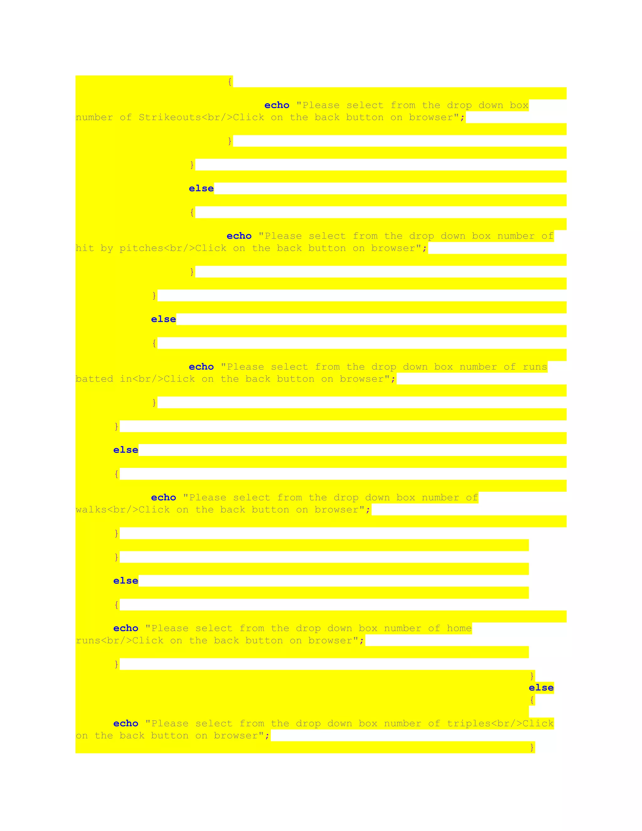 {
echo "Please select from the drop down box
number of Strikeouts<br/>Click on the back button on browser";
}
}
else
{
echo "Please select from the drop down box number of
hit by pitches<br/>Click on the back button on browser";
}
}
else
{
echo "Please select from the drop down box number of runs
batted in<br/>Click on the back button on browser";
}
}
else
{
echo "Please select from the drop down box number of
walks<br/>Click on the back button on browser";
}
}
else
{
echo "Please select from the drop down box number of home
runs<br/>Click on the back button on browser";
}
}
else
{
echo "Please select from the drop down box number of triples<br/>Click
on the back button on browser";
}
 