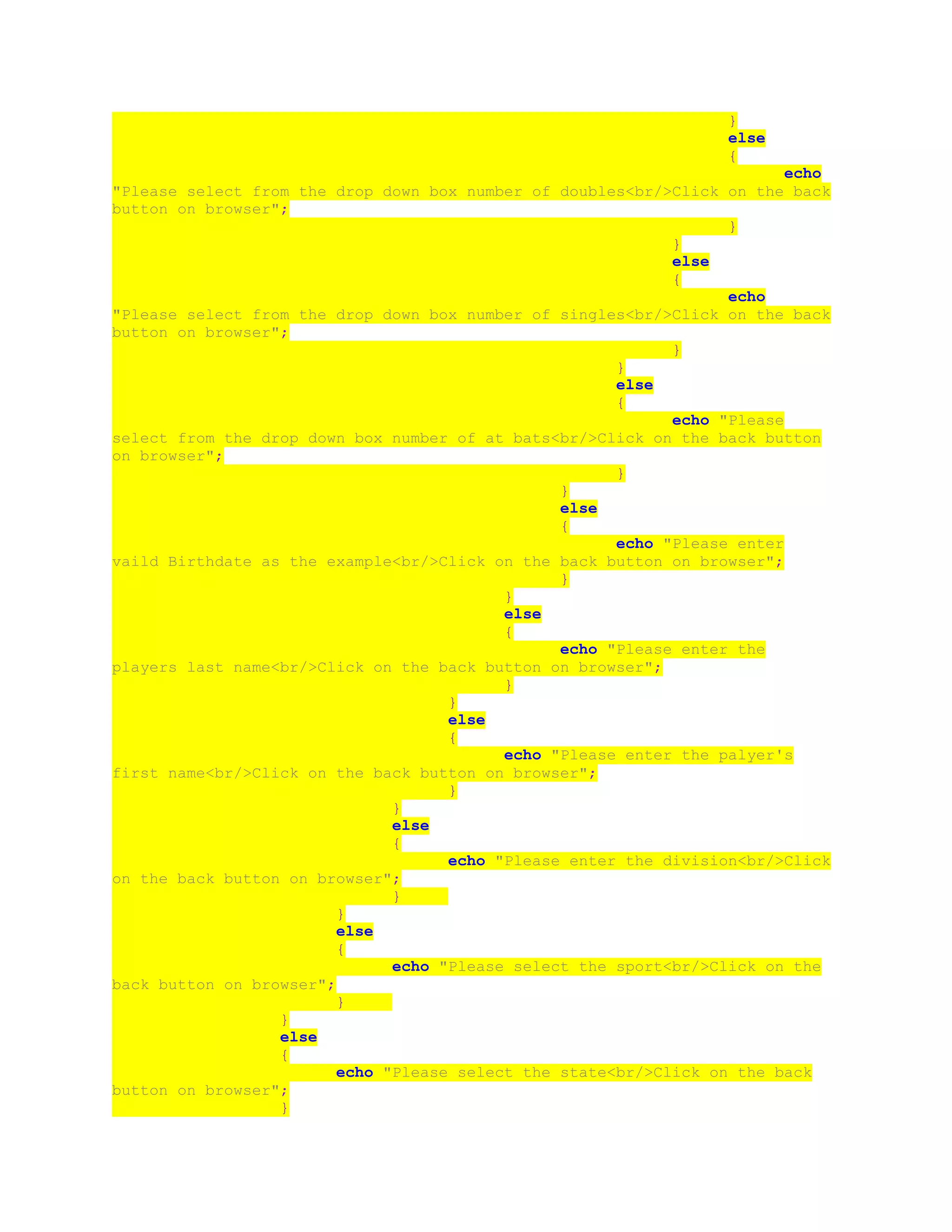 }
else
{
echo
"Please select from the drop down box number of doubles<br/>Click on the back
button on browser";
}
}
else
{
echo
"Please select from the drop down box number of singles<br/>Click on the back
button on browser";
}
}
else
{
echo "Please
select from the drop down box number of at bats<br/>Click on the back button
on browser";
}
}
else
{
echo "Please enter
vaild Birthdate as the example<br/>Click on the back button on browser";
}
}
else
{
echo "Please enter the
players last name<br/>Click on the back button on browser";
}
}
else
{
echo "Please enter the palyer's
first name<br/>Click on the back button on browser";
}
}
else
{
echo "Please enter the division<br/>Click
on the back button on browser";
}
}
else
{
echo "Please select the sport<br/>Click on the
back button on browser";
}
}
else
{
echo "Please select the state<br/>Click on the back
button on browser";
}
 