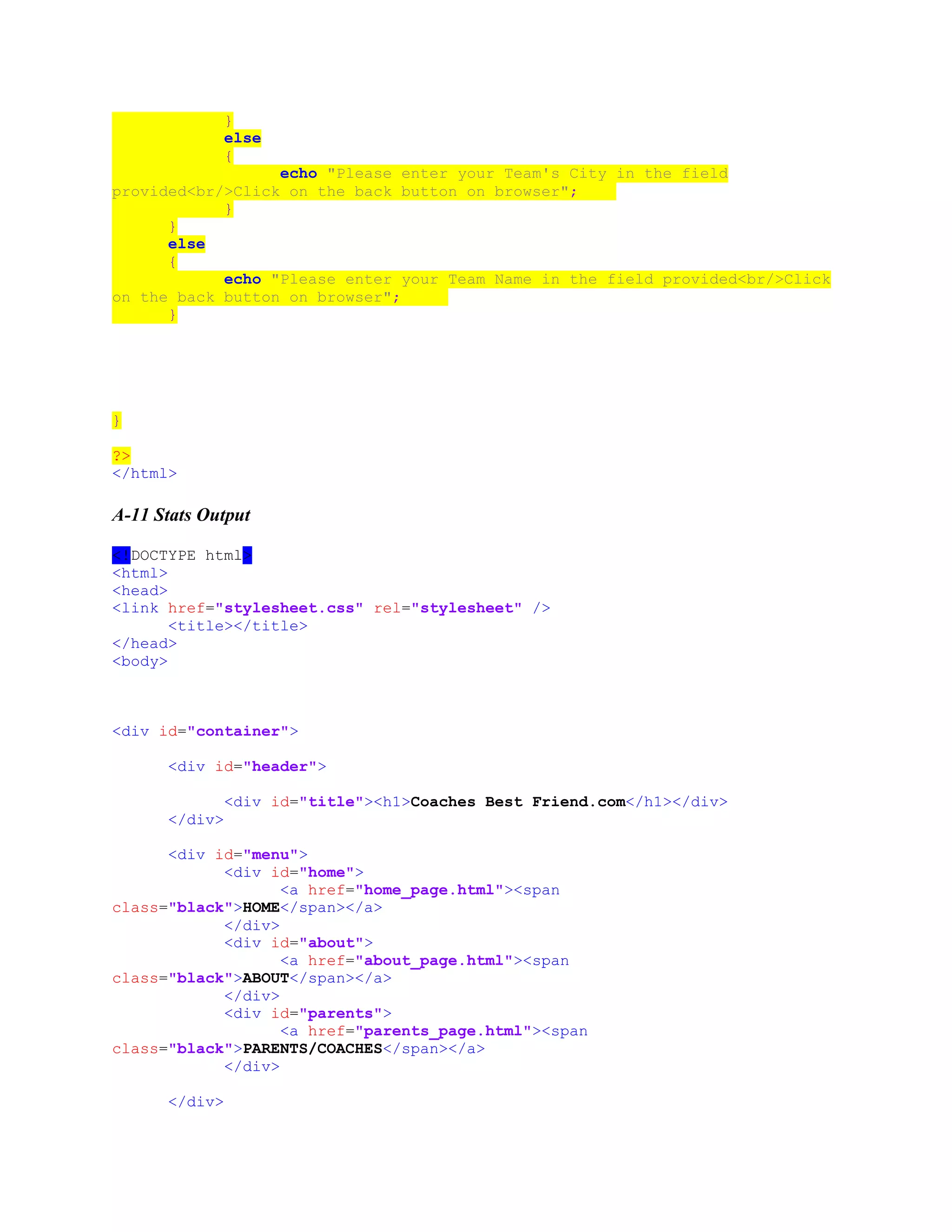 }
else
{
echo "Please enter your Team's City in the field
provided<br/>Click on the back button on browser";
}
}
else
{
echo "Please enter your Team Name in the field provided<br/>Click
on the back button on browser";
}
}
?>
</html>
A-11 Stats Output
<!DOCTYPE html>
<html>
<head>
<link href="stylesheet.css" rel="stylesheet" />
<title></title>
</head>
<body>
<div id="container">
<div id="header">
<div id="title"><h1>Coaches Best Friend.com</h1></div>
</div>
<div id="menu">
<div id="home">
<a href="home_page.html"><span
class="black">HOME</span></a>
</div>
<div id="about">
<a href="about_page.html"><span
class="black">ABOUT</span></a>
</div>
<div id="parents">
<a href="parents_page.html"><span
class="black">PARENTS/COACHES</span></a>
</div>
</div>
 