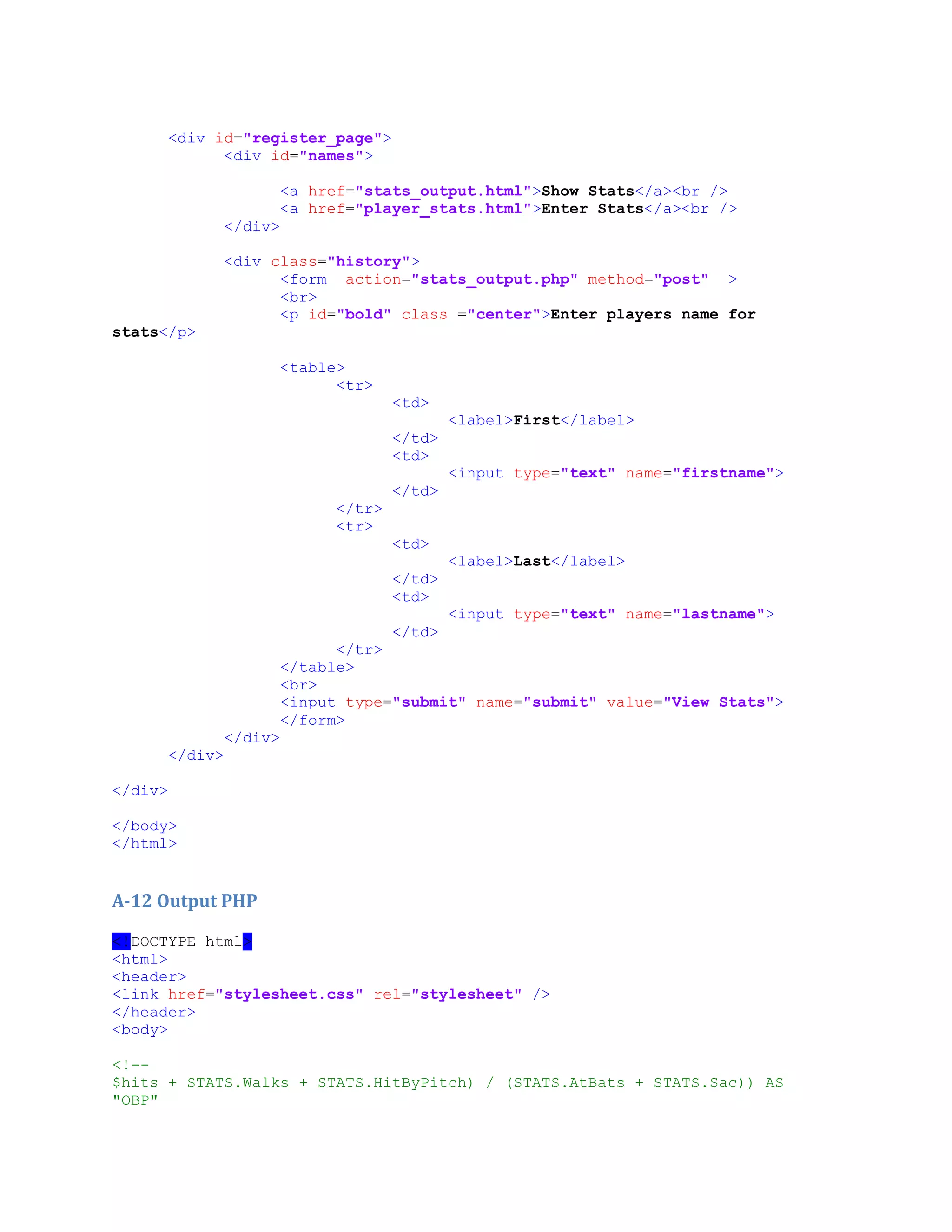 <div id="register_page">
<div id="names">
<a href="stats_output.html">Show Stats</a><br />
<a href="player_stats.html">Enter Stats</a><br />
</div>
<div class="history">
<form action="stats_output.php" method="post" >
<br>
<p id="bold" class ="center">Enter players name for
stats</p>
<table>
<tr>
<td>
<label>First</label>
</td>
<td>
<input type="text" name="firstname">
</td>
</tr>
<tr>
<td>
<label>Last</label>
</td>
<td>
<input type="text" name="lastname">
</td>
</tr>
</table>
<br>
<input type="submit" name="submit" value="View Stats">
</form>
</div>
</div>
</div>
</body>
</html>
A-12 Output PHP
<!DOCTYPE html>
<html>
<header>
<link href="stylesheet.css" rel="stylesheet" />
</header>
<body>
<!--
$hits + STATS.Walks + STATS.HitByPitch) / (STATS.AtBats + STATS.Sac)) AS
"OBP"
 