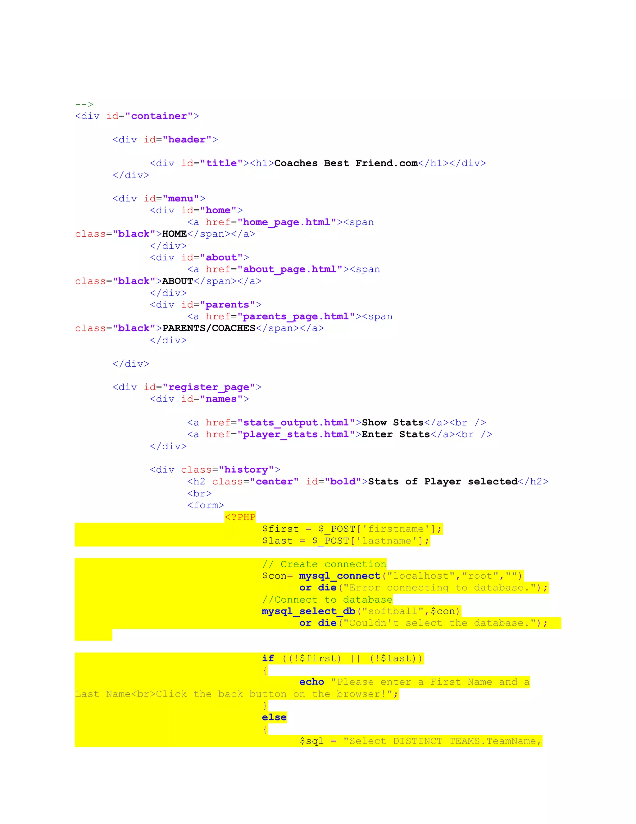 -->
<div id="container">
<div id="header">
<div id="title"><h1>Coaches Best Friend.com</h1></div>
</div>
<div id="menu">
<div id="home">
<a href="home_page.html"><span
class="black">HOME</span></a>
</div>
<div id="about">
<a href="about_page.html"><span
class="black">ABOUT</span></a>
</div>
<div id="parents">
<a href="parents_page.html"><span
class="black">PARENTS/COACHES</span></a>
</div>
</div>
<div id="register_page">
<div id="names">
<a href="stats_output.html">Show Stats</a><br />
<a href="player_stats.html">Enter Stats</a><br />
</div>
<div class="history">
<h2 class="center" id="bold">Stats of Player selected</h2>
<br>
<form>
<?PHP
$first = $_POST['firstname'];
$last = $_POST['lastname'];
// Create connection
$con= mysql_connect("localhost","root","")
or die("Error connecting to database.");
//Connect to database
mysql_select_db("softball",$con)
or die("Couldn't select the database.");
if ((!$first) || (!$last))
{
echo "Please enter a First Name and a
Last Name<br>Click the back button on the browser!";
}
else
{
$sql = "Select DISTINCT TEAMS.TeamName,
 