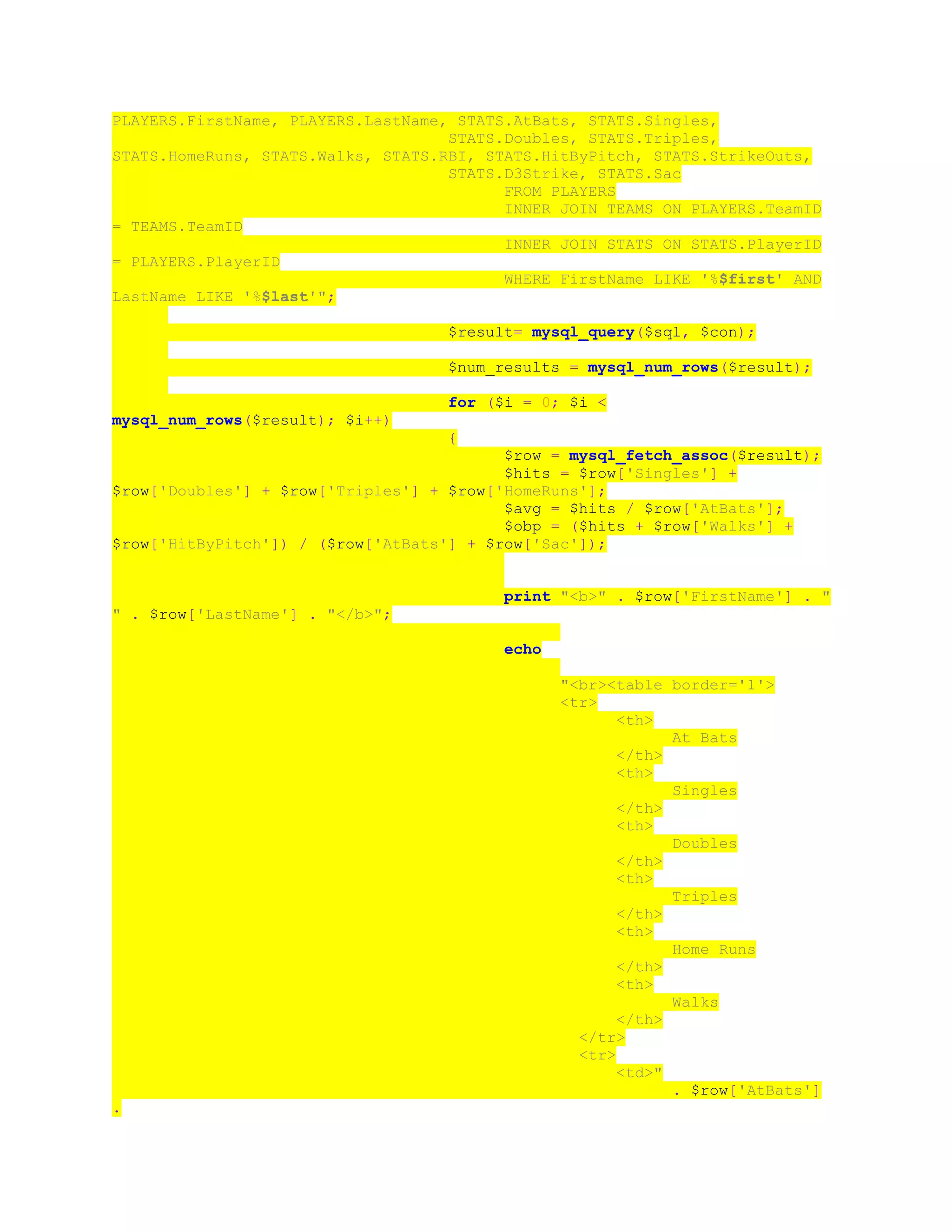 PLAYERS.FirstName, PLAYERS.LastName, STATS.AtBats, STATS.Singles,
STATS.Doubles, STATS.Triples,
STATS.HomeRuns, STATS.Walks, STATS.RBI, STATS.HitByPitch, STATS.StrikeOuts,
STATS.D3Strike, STATS.Sac
FROM PLAYERS
INNER JOIN TEAMS ON PLAYERS.TeamID
= TEAMS.TeamID
INNER JOIN STATS ON STATS.PlayerID
= PLAYERS.PlayerID
WHERE FirstName LIKE '%$first' AND
LastName LIKE '%$last'";
$result= mysql_query($sql, $con);
$num_results = mysql_num_rows($result);
for ($i = 0; $i <
mysql_num_rows($result); $i++)
{
$row = mysql_fetch_assoc($result);
$hits = $row['Singles'] +
$row['Doubles'] + $row['Triples'] + $row['HomeRuns'];
$avg = $hits / $row['AtBats'];
$obp = ($hits + $row['Walks'] +
$row['HitByPitch']) / ($row['AtBats'] + $row['Sac']);
print "<b>" . $row['FirstName'] . "
" . $row['LastName'] . "</b>";
echo
"<br><table border='1'>
<tr>
<th>
At Bats
</th>
<th>
Singles
</th>
<th>
Doubles
</th>
<th>
Triples
</th>
<th>
Home Runs
</th>
<th>
Walks
</th>
</tr>
<tr>
<td>"
. $row['AtBats']
.
 