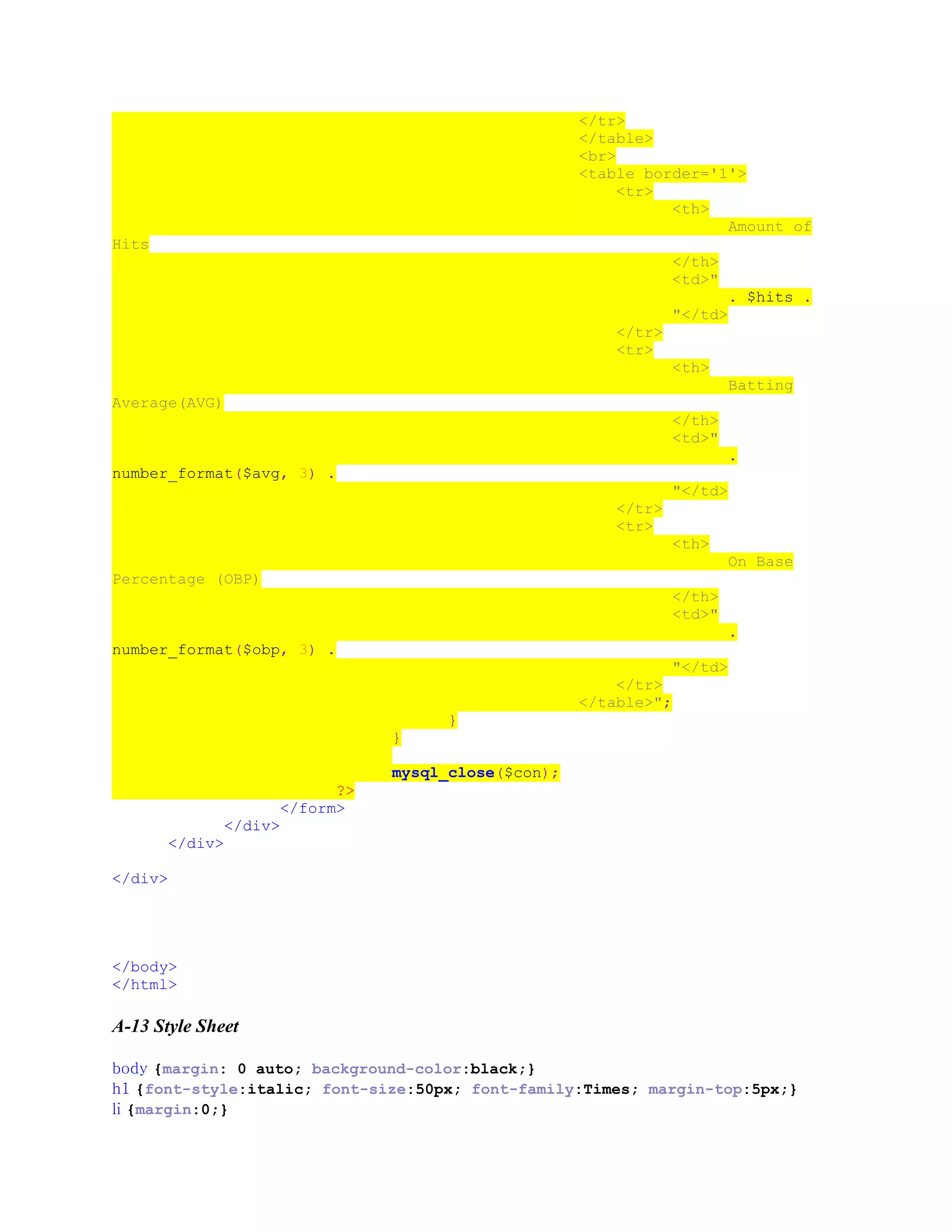 </tr>
</table>
<br>
<table border='1'>
<tr>
<th>
Amount of
Hits
</th>
<td>"
. $hits .
"</td>
</tr>
<tr>
<th>
Batting
Average(AVG)
</th>
<td>"
.
number_format($avg, 3) .
"</td>
</tr>
<tr>
<th>
On Base
Percentage (OBP)
</th>
<td>"
.
number_format($obp, 3) .
"</td>
</tr>
</table>";
}
}
mysql_close($con);
?>
</form>
</div>
</div>
</div>
</body>
</html>
A-13 Style Sheet
body {margin: 0 auto; background-color:black;}
h1 {font-style:italic; font-size:50px; font-family:Times; margin-top:5px;}
li {margin:0;}
 