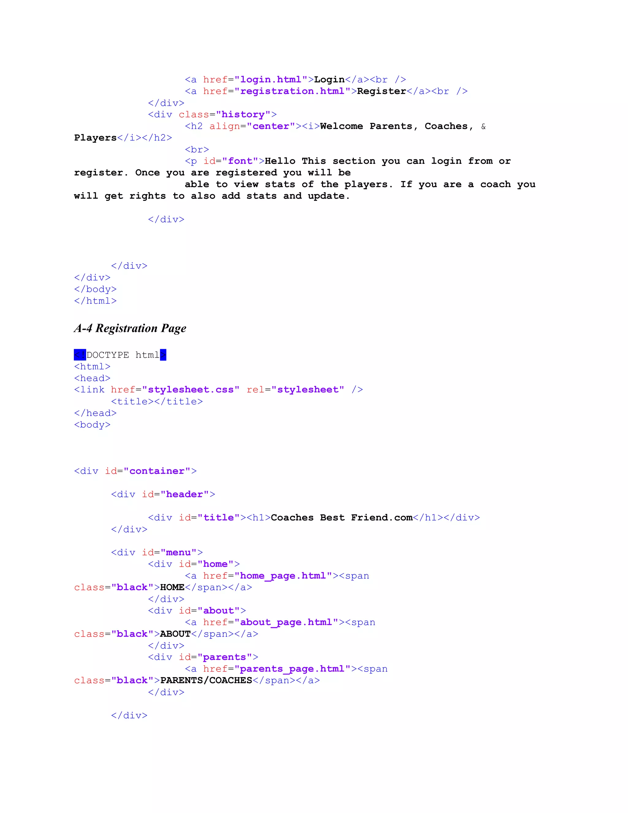 <a href="login.html">Login</a><br />
<a href="registration.html">Register</a><br />
</div>
<div class="history">
<h2 align="center"><i>Welcome Parents, Coaches, &
Players</i></h2>
<br>
<p id="font">Hello This section you can login from or
register. Once you are registered you will be
able to view stats of the players. If you are a coach you
will get rights to also add stats and update.
</div>
</div>
</div>
</body>
</html>
A-4 Registration Page
<!DOCTYPE html>
<html>
<head>
<link href="stylesheet.css" rel="stylesheet" />
<title></title>
</head>
<body>
<div id="container">
<div id="header">
<div id="title"><h1>Coaches Best Friend.com</h1></div>
</div>
<div id="menu">
<div id="home">
<a href="home_page.html"><span
class="black">HOME</span></a>
</div>
<div id="about">
<a href="about_page.html"><span
class="black">ABOUT</span></a>
</div>
<div id="parents">
<a href="parents_page.html"><span
class="black">PARENTS/COACHES</span></a>
</div>
</div>
 