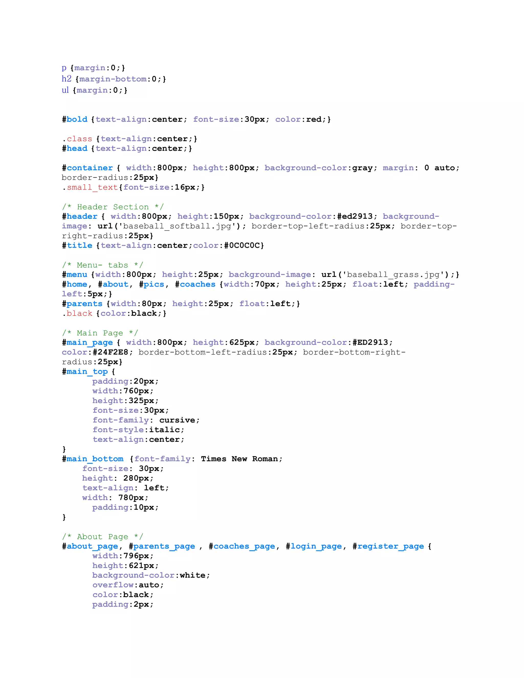 p {margin:0;}
h2 {margin-bottom:0;}
ul {margin:0;}
#bold {text-align:center; font-size:30px; color:red;}
.class {text-align:center;}
#head {text-align:center;}
#container { width:800px; height:800px; background-color:gray; margin: 0 auto;
border-radius:25px}
.small_text{font-size:16px;}
/* Header Section */
#header { width:800px; height:150px; background-color:#ed2913; background-
image: url('baseball_softball.jpg'); border-top-left-radius:25px; border-top-
right-radius:25px}
#title {text-align:center;color:#0C0C0C}
/* Menu- tabs */
#menu {width:800px; height:25px; background-image: url('baseball_grass.jpg');}
#home, #about, #pics, #coaches {width:70px; height:25px; float:left; padding-
left:5px;}
#parents {width:80px; height:25px; float:left;}
.black {color:black;}
/* Main Page */
#main_page { width:800px; height:625px; background-color:#ED2913;
color:#24F2E8; border-bottom-left-radius:25px; border-bottom-right-
radius:25px}
#main_top {
padding:20px;
width:760px;
height:325px;
font-size:30px;
font-family: cursive;
font-style:italic;
text-align:center;
}
#main_bottom {font-family: Times New Roman;
font-size: 30px;
height: 280px;
text-align: left;
width: 780px;
padding:10px;
}
/* About Page */
#about_page, #parents_page , #coaches_page, #login_page, #register_page {
width:796px;
height:621px;
background-color:white;
overflow:auto;
color:black;
padding:2px;
 