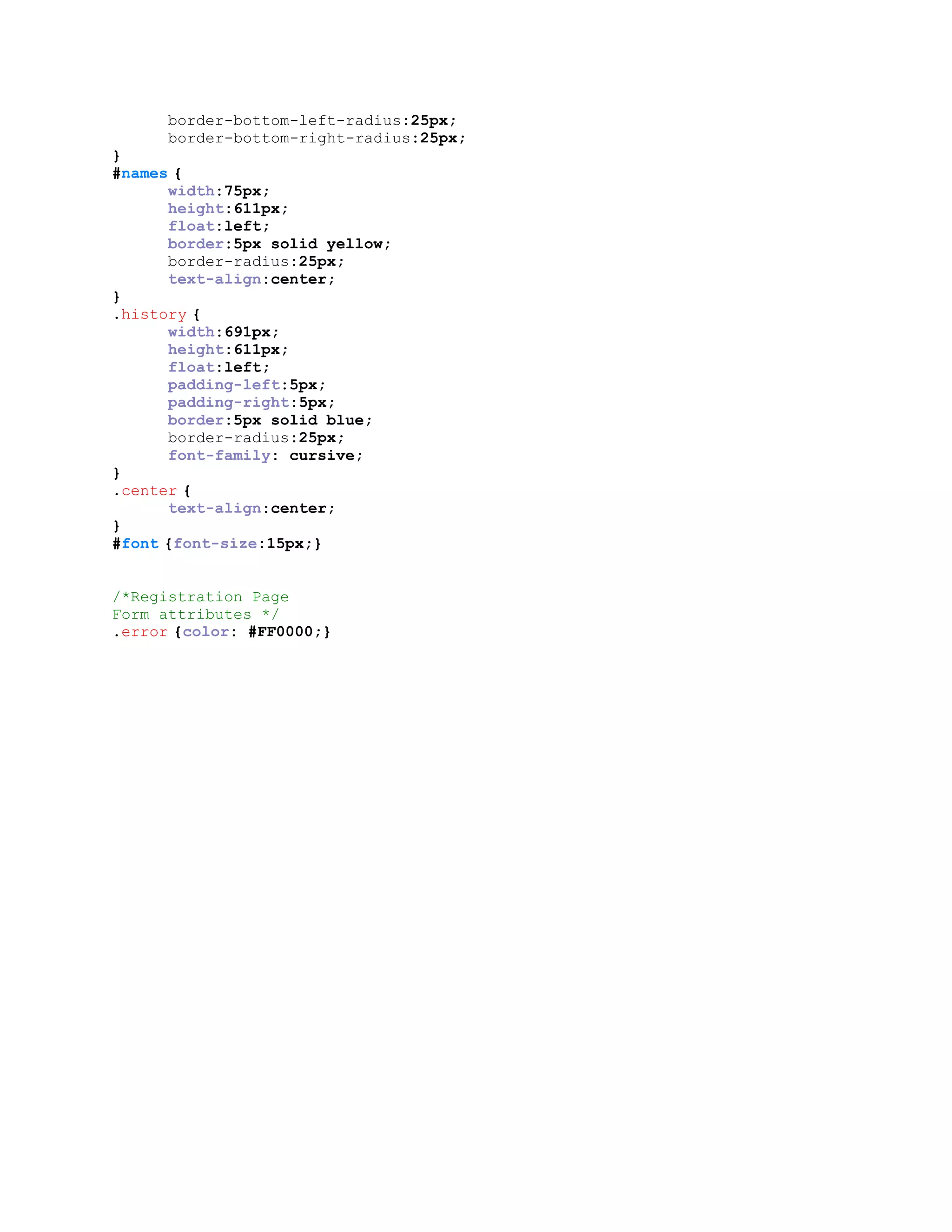 border-bottom-left-radius:25px;
border-bottom-right-radius:25px;
}
#names {
width:75px;
height:611px;
float:left;
border:5px solid yellow;
border-radius:25px;
text-align:center;
}
.history {
width:691px;
height:611px;
float:left;
padding-left:5px;
padding-right:5px;
border:5px solid blue;
border-radius:25px;
font-family: cursive;
}
.center {
text-align:center;
}
#font {font-size:15px;}
/*Registration Page
Form attributes */
.error {color: #FF0000;}
 