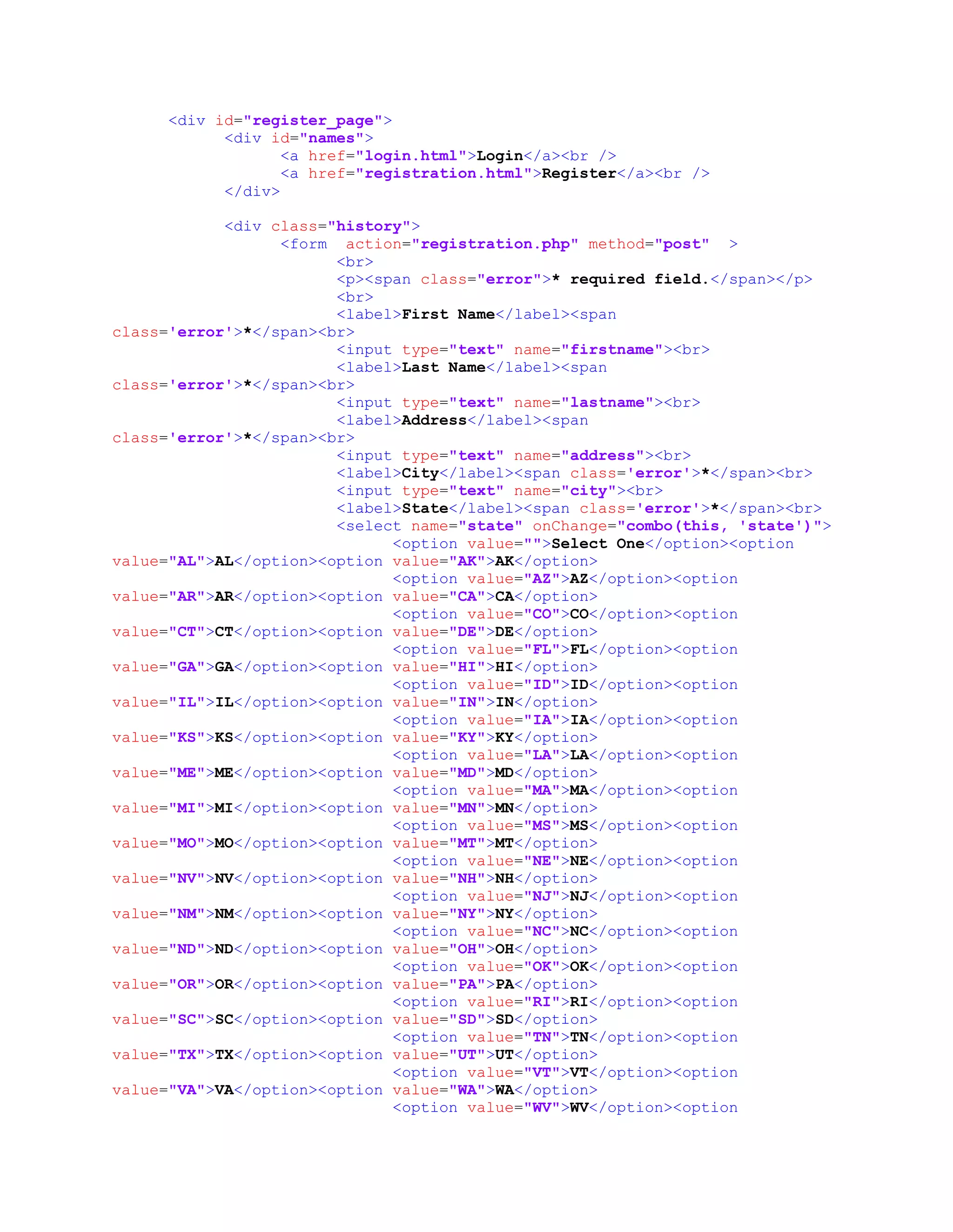 <div id="register_page">
<div id="names">
<a href="login.html">Login</a><br />
<a href="registration.html">Register</a><br />
</div>
<div class="history">
<form action="registration.php" method="post" >
<br>
<p><span class="error">* required field.</span></p>
<br>
<label>First Name</label><span
class='error'>*</span><br>
<input type="text" name="firstname"><br>
<label>Last Name</label><span
class='error'>*</span><br>
<input type="text" name="lastname"><br>
<label>Address</label><span
class='error'>*</span><br>
<input type="text" name="address"><br>
<label>City</label><span class='error'>*</span><br>
<input type="text" name="city"><br>
<label>State</label><span class='error'>*</span><br>
<select name="state" onChange="combo(this, 'state')">
<option value="">Select One</option><option
value="AL">AL</option><option value="AK">AK</option>
<option value="AZ">AZ</option><option
value="AR">AR</option><option value="CA">CA</option>
<option value="CO">CO</option><option
value="CT">CT</option><option value="DE">DE</option>
<option value="FL">FL</option><option
value="GA">GA</option><option value="HI">HI</option>
<option value="ID">ID</option><option
value="IL">IL</option><option value="IN">IN</option>
<option value="IA">IA</option><option
value="KS">KS</option><option value="KY">KY</option>
<option value="LA">LA</option><option
value="ME">ME</option><option value="MD">MD</option>
<option value="MA">MA</option><option
value="MI">MI</option><option value="MN">MN</option>
<option value="MS">MS</option><option
value="MO">MO</option><option value="MT">MT</option>
<option value="NE">NE</option><option
value="NV">NV</option><option value="NH">NH</option>
<option value="NJ">NJ</option><option
value="NM">NM</option><option value="NY">NY</option>
<option value="NC">NC</option><option
value="ND">ND</option><option value="OH">OH</option>
<option value="OK">OK</option><option
value="OR">OR</option><option value="PA">PA</option>
<option value="RI">RI</option><option
value="SC">SC</option><option value="SD">SD</option>
<option value="TN">TN</option><option
value="TX">TX</option><option value="UT">UT</option>
<option value="VT">VT</option><option
value="VA">VA</option><option value="WA">WA</option>
<option value="WV">WV</option><option
 