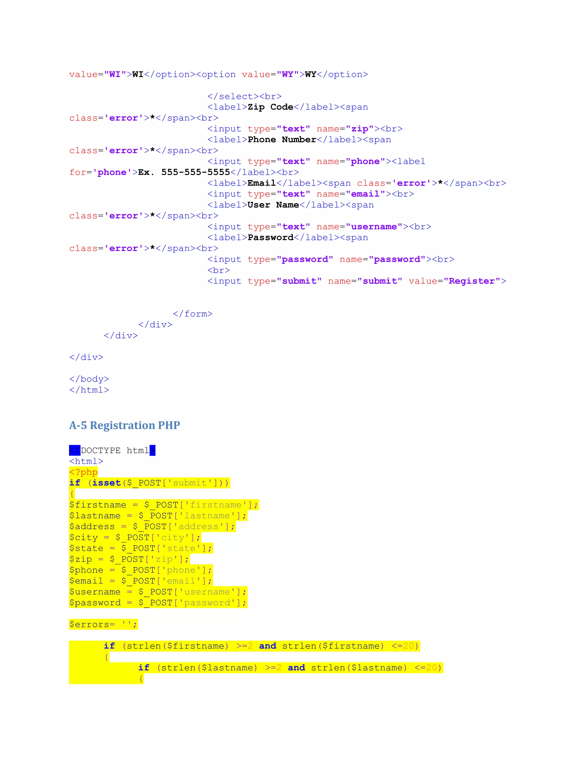 value="WI">WI</option><option value="WY">WY</option>
</select><br>
<label>Zip Code</label><span
class='error'>*</span><br>
<input type="text" name="zip"><br>
<label>Phone Number</label><span
class='error'>*</span><br>
<input type="text" name="phone"><label
for='phone'>Ex. 555-555-5555</label><br>
<label>Email</label><span class='error'>*</span><br>
<input type="text" name="email"><br>
<label>User Name</label><span
class='error'>*</span><br>
<input type="text" name="username"><br>
<label>Password</label><span
class='error'>*</span><br>
<input type="password" name="password"><br>
<br>
<input type="submit" name="submit" value="Register">
</form>
</div>
</div>
</div>
</body>
</html>
A-5 Registration PHP
<!DOCTYPE html>
<html>
<?php
if (isset($_POST['submit']))
{
$firstname = $_POST['firstname'];
$lastname = $_POST['lastname'];
$address = $_POST['address'];
$city = $_POST['city'];
$state = $_POST['state'];
$zip = $_POST['zip'];
$phone = $_POST['phone'];
$email = $_POST['email'];
$username = $_POST['username'];
$password = $_POST['password'];
$errors= '';
if (strlen($firstname) >=2 and strlen($firstname) <=20)
{
if (strlen($lastname) >=2 and strlen($lastname) <=20)
{
 