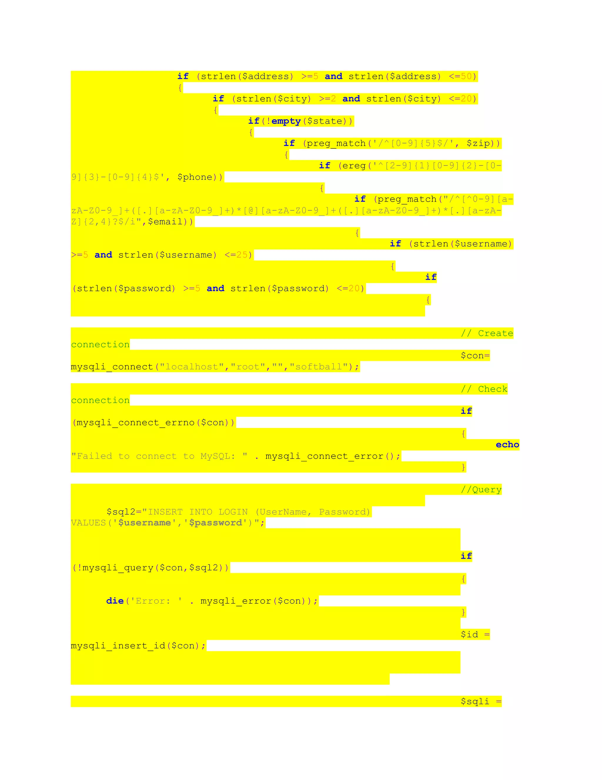 if (strlen($address) >=5 and strlen($address) <=50)
{
if (strlen($city) >=2 and strlen($city) <=20)
{
if(!empty($state))
{
if (preg_match('/^[0-9]{5}$/', $zip))
{
if (ereg('^[2-9]{1}[0-9]{2}-[0-
9]{3}-[0-9]{4}$', $phone))
{
if (preg_match("/^[^0-9][a-
zA-Z0-9_]+([.][a-zA-Z0-9_]+)*[@][a-zA-Z0-9_]+([.][a-zA-Z0-9_]+)*[.][a-zA-
Z]{2,4}?$/i",$email))
{
if (strlen($username)
>=5 and strlen($username) <=25)
{
if
(strlen($password) >=5 and strlen($password) <=20)
{
// Create
connection
$con=
mysqli_connect("localhost","root","","softball");
// Check
connection
if
(mysqli_connect_errno($con))
{
echo
"Failed to connect to MySQL: " . mysqli_connect_error();
}
//Query
$sql2="INSERT INTO LOGIN (UserName, Password)
VALUES('$username','$password')";
if
(!mysqli_query($con,$sql2))
{
die('Error: ' . mysqli_error($con));
}
$id =
mysqli_insert_id($con);
$sqli =
 