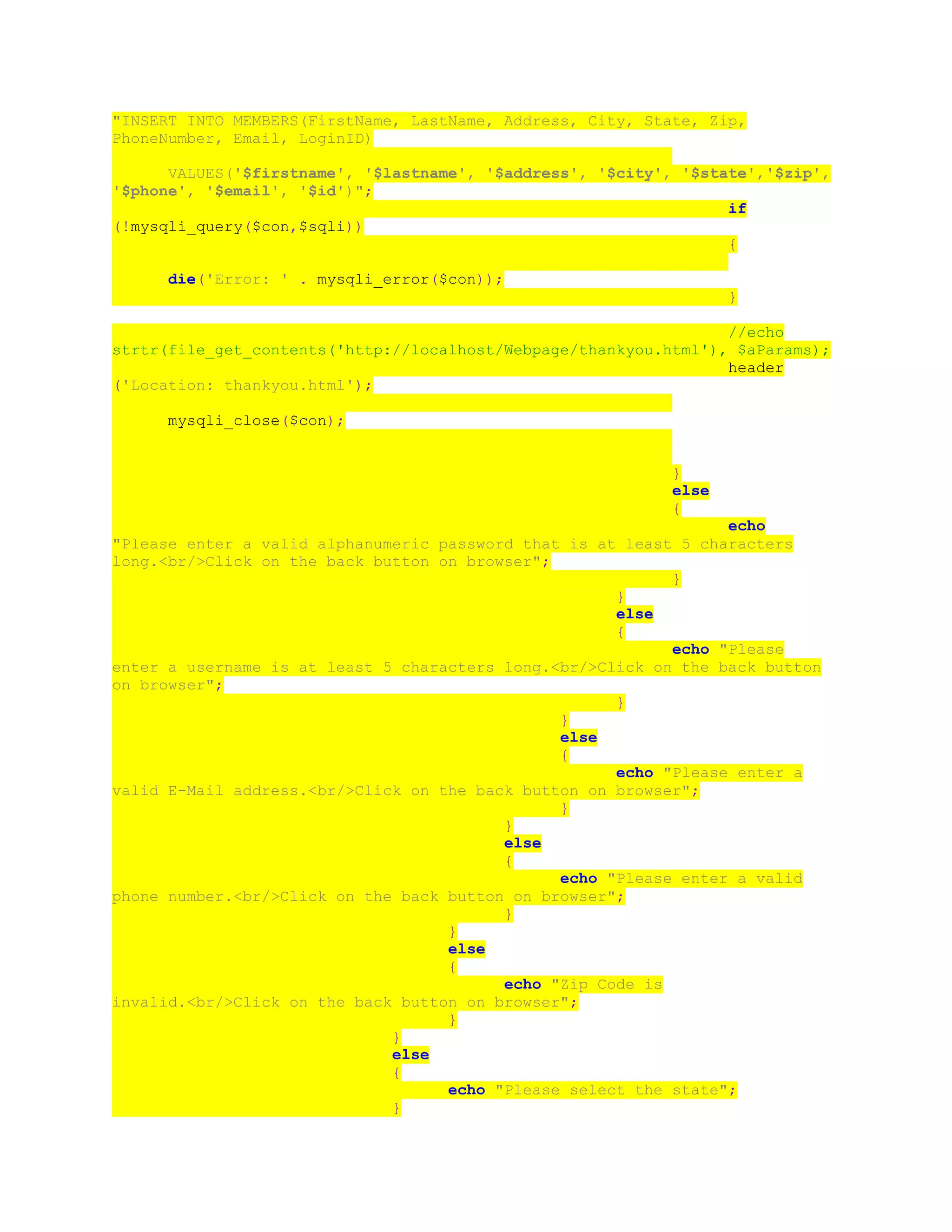"INSERT INTO MEMBERS(FirstName, LastName, Address, City, State, Zip,
PhoneNumber, Email, LoginID)
VALUES('$firstname', '$lastname', '$address', '$city', '$state','$zip',
'$phone', '$email', '$id')";
if
(!mysqli_query($con,$sqli))
{
die('Error: ' . mysqli_error($con));
}
//echo
strtr(file_get_contents('http://localhost/Webpage/thankyou.html'), $aParams);
header
('Location: thankyou.html');
mysqli_close($con);
}
else
{
echo
"Please enter a valid alphanumeric password that is at least 5 characters
long.<br/>Click on the back button on browser";
}
}
else
{
echo "Please
enter a username is at least 5 characters long.<br/>Click on the back button
on browser";
}
}
else
{
echo "Please enter a
valid E-Mail address.<br/>Click on the back button on browser";
}
}
else
{
echo "Please enter a valid
phone number.<br/>Click on the back button on browser";
}
}
else
{
echo "Zip Code is
invalid.<br/>Click on the back button on browser";
}
}
else
{
echo "Please select the state";
}
 