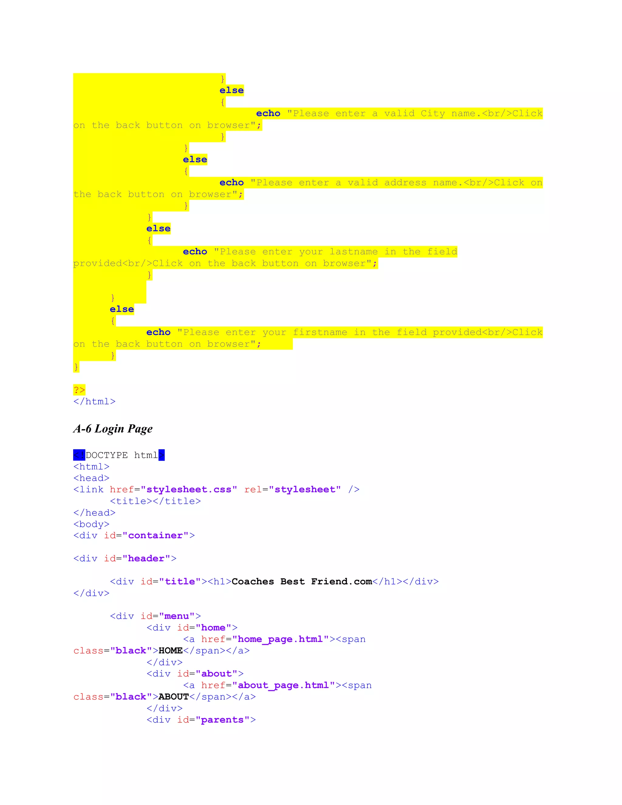 }
else
{
echo "Please enter a valid City name.<br/>Click
on the back button on browser";
}
}
else
{
echo "Please enter a valid address name.<br/>Click on
the back button on browser";
}
}
else
{
echo "Please enter your lastname in the field
provided<br/>Click on the back button on browser";
}
}
else
{
echo "Please enter your firstname in the field provided<br/>Click
on the back button on browser";
}
}
?>
</html>
A-6 Login Page
<!DOCTYPE html>
<html>
<head>
<link href="stylesheet.css" rel="stylesheet" />
<title></title>
</head>
<body>
<div id="container">
<div id="header">
<div id="title"><h1>Coaches Best Friend.com</h1></div>
</div>
<div id="menu">
<div id="home">
<a href="home_page.html"><span
class="black">HOME</span></a>
</div>
<div id="about">
<a href="about_page.html"><span
class="black">ABOUT</span></a>
</div>
<div id="parents">
 