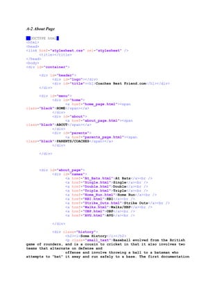 A-2 About Page
<!DOCTYPE html>
<html>
<head>
<link href="stylesheet.css" rel="stylesheet" />
<title></title>
</head>
<body>
<div id="container">
<div id="header">
<div id="logo"></div>
<div id="title"><h1>Coaches Best Friend.com</h1></div>
</div>
<div id="menu">
<div id="home">
<a href="home_page.html"><span
class="black">HOME</span></a>
</div>
<div id="about">
<a href="about_page.html"><span
class="black">ABOUT</span></a>
</div>
<div id="parents">
<a href="parents_page.html"><span
class="black">PARENTS/COACHES</span></a>
</div>
</div>
<div id="about_page">
<div id="names">
<a href="At_Bats.html">At Bats</a><br />
<a href="Single.html">Single</a><br />
<a href="Double.html">Double</a><br />
<a href="Triple.html">Triple</a><br />
<a href="Home_Run.html">Home Run</a><br />
<a href="RBI.html">RBI</a><br />
<a href="Strike_Outs.html">Strike Outs</a><br />
<a href="Walks.html">Walks/HBP</a><br />
<a href="OBP.html">OBP</a><br />
<a href="AVG.html">AVG</a><br />
</div>
<div class="history">
<h2><i>Some History</i></h2>
<p class="small_text">Baseball evolved from the British
game of rounders, and is a cousin to cricket in that it also involves two
teams that alternate on defense and
offense and involve throwing a ball to a batsman who
attempts to "bat" it away and run safely to a base. The first documentation
 
