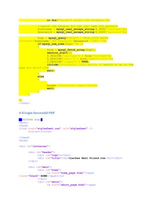 or die("Couldn't select the database.");
//search the databse for the user name and password
$username = mysql_real_escape_string($_POST['username']);
$password = mysql_real_escape_string($_POST['password']);
$sql = mysql_query("SELECT * FROM LOGIN WHERE
UserName='$username' AND Password='$password' LIMIT 1");
if(mysql_num_rows($sql) == 1)
{
$row = mysql_fetch_array($sql);
session_start();
$_SESSION['username'] = $row['UserName'];
$_SESSION['admin'] = $row['Adminstrator'];
$_SESSION['logged'] = TRUE;
include("successful_login.php"); // Modify to go to the
page you would like
exit;
}
else
{
header ('Location: login.html');
exit;
}
}
?>
</html>
A-8 Login Successful PHP
<!DOCTYPE html>
<html>
<head>
<link href="stylesheet.css" rel="stylesheet" />
<title></title>
</head>
<body>
<div id="container">
<div id="header">
<div id="logo"></div>
<div id="title"><h1>Coaches Best Friend.com</h1></div>
</div>
<div id="menu">
<div id="home">
<a href="home_page.html"><span
class="black">HOME</span></a>
</div>
<div id="about">
<a href="about_page.html"><span
 