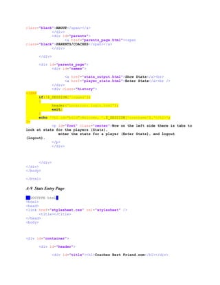 class="black">ABOUT</span></a>
</div>
<div id="parents">
<a href="parents_page.html"><span
class="black">PARENTS/COACHES</span></a>
</div>
</div>
<div id="parents_page">
<div id="names">
<a href="stats_output.html">Show Stats</a><br>
<a href="player_stats.html">Enter Stats</a><br />
</div>
<div class="history">
<?PHP
if(!$_SESSION['logged'])
{
header("Location: login.html");
exit;
}
echo '<h2 id="bold">Welcome, '.$_SESSION['username'].'</h2>';
?>
<p id="font" class="center">Now on the left side there is tabs to
look at stats for the players (Stats),
enter the stats for a player (Enter Stats), and logout
(logout).
</p>
</div>
</div>
</div>
</body>
</html>
A-9 Stats Entry Page
<!DOCTYPE html>
<html>
<head>
<link href="stylesheet.css" rel="stylesheet" />
<title></title>
</head>
<body>
<div id="container">
<div id="header">
<div id="title"><h1>Coaches Best Friend.com</h1></div>
 