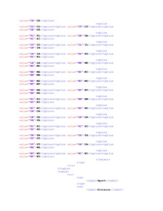 value="CA">CA</option>
<option
value="CO">CO</option><option value="CT">CT</option><option
value="DE">DE</option>
<option
value="FL">FL</option><option value="GA">GA</option><option
value="HI">HI</option>
<option
value="ID">ID</option><option value="IL">IL</option><option
value="IN">IN</option>
<option
value="IA">IA</option><option value="KS">KS</option><option
value="KY">KY</option>
<option
value="LA">LA</option><option value="ME">ME</option><option
value="MD">MD</option>
<option
value="MA">MA</option><option value="MI">MI</option><option
value="MN">MN</option>
<option
value="MS">MS</option><option value="MO">MO</option><option
value="MT">MT</option>
<option
value="NE">NE</option><option value="NV">NV</option><option
value="NH">NH</option>
<option
value="NJ">NJ</option><option value="NM">NM</option><option
value="NY">NY</option>
<option
value="NC">NC</option><option value="ND">ND</option><option
value="OH">OH</option>
<option
value="OK">OK</option><option value="OR">OR</option><option
value="PA">PA</option>
<option
value="RI">RI</option><option value="SC">SC</option><option
value="SD">SD</option>
<option
value="TN">TN</option><option value="TX">TX</option><option
value="UT">UT</option>
<option
value="VT">VT</option><option value="VA">VA</option><option
value="WA">WA</option>
<option
value="WV">WV</option><option value="WI">WI</option><option
value="WY">WY</option>
</select>
</td>
</tr>
</table>
<table>
<tr>
<td>
<label>Sport</label>
</td>
<td>
<label>Division</label>
 