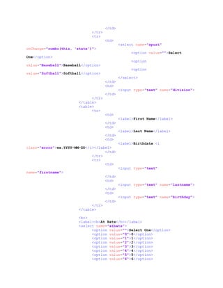 </td>
</tr>
<tr>
<td>
<select name="sport"
onChange="combo(this, 'state')">
<option value="">Select
One</option>
<option
value="Baseball">Baseball</option>
<option
value="Softball">Softball</option>
</select>
</td>
<td>
<input type="text" name="division">
</td>
</tr>
</table>
<table>
<tr>
<td>
<label>First Name</label>
</td>
<td>
<label>Last Name</label>
</td>
<td>
<label>Birthdate <i
class="error">ex.YYYY-MM-DD</i></label>
</td>
</tr>
<tr>
<td>
<input type="text"
name="firstname">
</td>
<td>
<input type="text" name="lastname">
</td>
<td>
<input type="text" name="birthday">
</td>
</tr>
</table>
<br>
<label><b>At Bats</b></label>
<select name="atbats">
<option value="">Select One</option>
<option value="0">0</option>
<option value="1">1</option>
<option value="2">2</option>
<option value="3">3</option>
<option value="4">4</option>
<option value="5">5</option>
<option value="6">6</option>
 